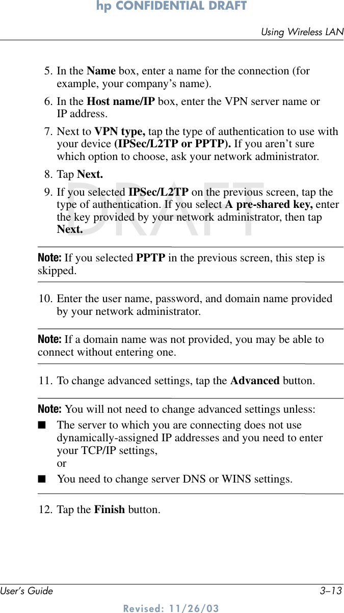 Using Wireless LANUser’s Guide 3–13hp CONFIDENTIAL DRAFT Revised: 11/26/03DRAFT5. In the Name box, enter a name for the connection (for example, your company’s name).6. In the Host name/IP box, enter the VPN server name or IP address.7. Next to VPN type, tap the type of authentication to use with your device (IPSec/L2TP or PPTP). If you aren’t sure which option to choose, ask your network administrator.8. Tap Next.9. If you selected IPSec/L2TP on the previous screen, tap the type of authentication. If you select A pre-shared key, enter the key provided by your network administrator, then tap Next.Note: If you selected PPTP in the previous screen, this step is skipped.10. Enter the user name, password, and domain name provided by your network administrator.Note: If a domain name was not provided, you may be able to connect without entering one.11. To change advanced settings, tap the Advanced button.Note: You will not need to change advanced settings unless:■The server to which you are connecting does not use dynamically-assigned IP addresses and you need to enter your TCP/IP settings,or■You need to change server DNS or WINS settings.12. Tap the Finish button.