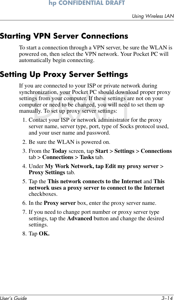 User’s Guide 3–14Using Wireless LANhp CONFIDENTIAL DRAFT hp CONFIDENTIALNovember 26, 2003 11:47 am DRAFTStarting VPN Server ConnectionsTo start a connection through a VPN server, be sure the WLAN is powered on, then select the VPN network. Your Pocket PC will automatically begin connecting.Setting Up Proxy Server SettingsIf you are connected to your ISP or private network during synchronization, your Pocket PC should download proper proxy settings from your computer. If these settings are not on your computer or need to be changed, you will need to set them up manually. To set up proxy server settings:1. Contact your ISP or network administrator for the proxy server name, server type, port, type of Socks protocol used, and your user name and password.2. Be sure the WLAN is powered on.3. From the Today screen, tap Start &gt; Settings &gt; Connections tab &gt; Connections &gt; Tasks tab.4. Under My Work Network, tap Edit my proxy server &gt; Proxy Settings tab.5. Tap the This network connects to the Internet and This network uses a proxy server to connect to the Internet checkboxes.6. In the Proxy server box, enter the proxy server name.7. If you need to change port number or proxy server type settings, tap the Advanced button and change the desired settings.8. Tap OK.