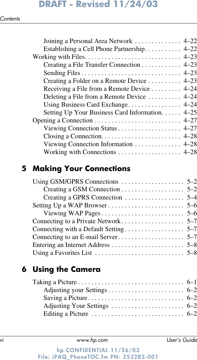 vi www.hp.com User’s GuideContentsDRAFT - Revised 11/24/03hp CONFIDENTIAL 11/26/03 File: iPAQ_PhoneTOC.fm PN: 353283-001Joining a Personal Area Network . . . . . . . . . . . . . .  4–22Establishing a Cell Phone Partnership. . . . . . . . . . .  4–22Working with Files. . . . . . . . . . . . . . . . . . . . . . . . . . . . .  4–23Creating a File Transfer Connection . . . . . . . . . . . .  4–23Sending Files . . . . . . . . . . . . . . . . . . . . . . . . . . . . . .  4–23Creating a Folder on a Remote Device . . . . . . . . . .  4–23Receiving a File from a Remote Device . . . . . . . . .  4–24Deleting a File from a Remote Device . . . . . . . . . .  4–24Using Business Card Exchange. . . . . . . . . . . . . . . .  4–24Setting Up Your Business Card Information. . . . . .  4–25Opening a Connection . . . . . . . . . . . . . . . . . . . . . . . . . .  4–27Viewing Connection Status . . . . . . . . . . . . . . . . . . .  4–27Closing a Connection. . . . . . . . . . . . . . . . . . . . . . . .  4–28Viewing Connection Information . . . . . . . . . . . . . .  4–28Working with Connections . . . . . . . . . . . . . . . . . . .  4–285 Making Your ConnectionsUsing GSM/GPRS Connections  . . . . . . . . . . . . . . . . . . .  5–2Creating a GSM Connection . . . . . . . . . . . . . . . . . . .  5–2Creating a GPRS Connection  . . . . . . . . . . . . . . . . . .  5–4Setting Up a WAP Browser . . . . . . . . . . . . . . . . . . . . . . .  5–6Viewing WAP Pages . . . . . . . . . . . . . . . . . . . . . . . . .  5–6Connecting to a Private Network. . . . . . . . . . . . . . . . . . .  5–7Connecting with a Default Setting. . . . . . . . . . . . . . . . . .  5–7Connecting to an E-mail Server. . . . . . . . . . . . . . . . . . . .  5–7Entering an Internet Address . . . . . . . . . . . . . . . . . . . . . .  5–8Using a Favorites List  . . . . . . . . . . . . . . . . . . . . . . . . . . .  5–86 Using the CameraTaking a Picture . . . . . . . . . . . . . . . . . . . . . . . . . . . . . . . .  6–1Adjusting your Settings . . . . . . . . . . . . . . . . . . . . . . .  6–2Saving a Picture. . . . . . . . . . . . . . . . . . . . . . . . . . . . .  6–2Adjusting Your Settings  . . . . . . . . . . . . . . . . . . . . . .  6–2Editing a Picture  . . . . . . . . . . . . . . . . . . . . . . . . . . . .  6–2