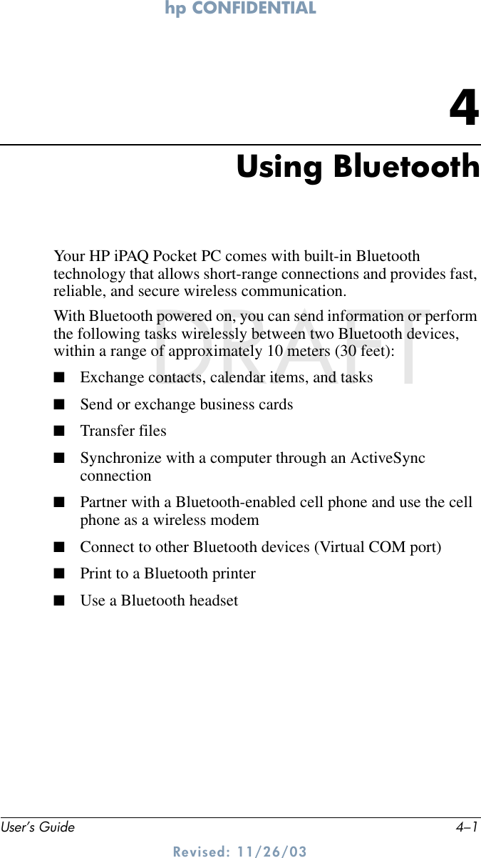 hp CONFIDENTIALUser’s Guide 4–1Revised: 11/26/03DRAFT4Using BluetoothYour HP iPAQ Pocket PC comes with built-in Bluetooth technology that allows short-range connections and provides fast, reliable, and secure wireless communication.With Bluetooth powered on, you can send information or perform the following tasks wirelessly between two Bluetooth devices, within a range of approximately 10 meters (30 feet):■Exchange contacts, calendar items, and tasks■Send or exchange business cards■Transfer files■Synchronize with a computer through an ActiveSync connection■Partner with a Bluetooth-enabled cell phone and use the cell phone as a wireless modem■Connect to other Bluetooth devices (Virtual COM port)■Print to a Bluetooth printer■Use a Bluetooth headset