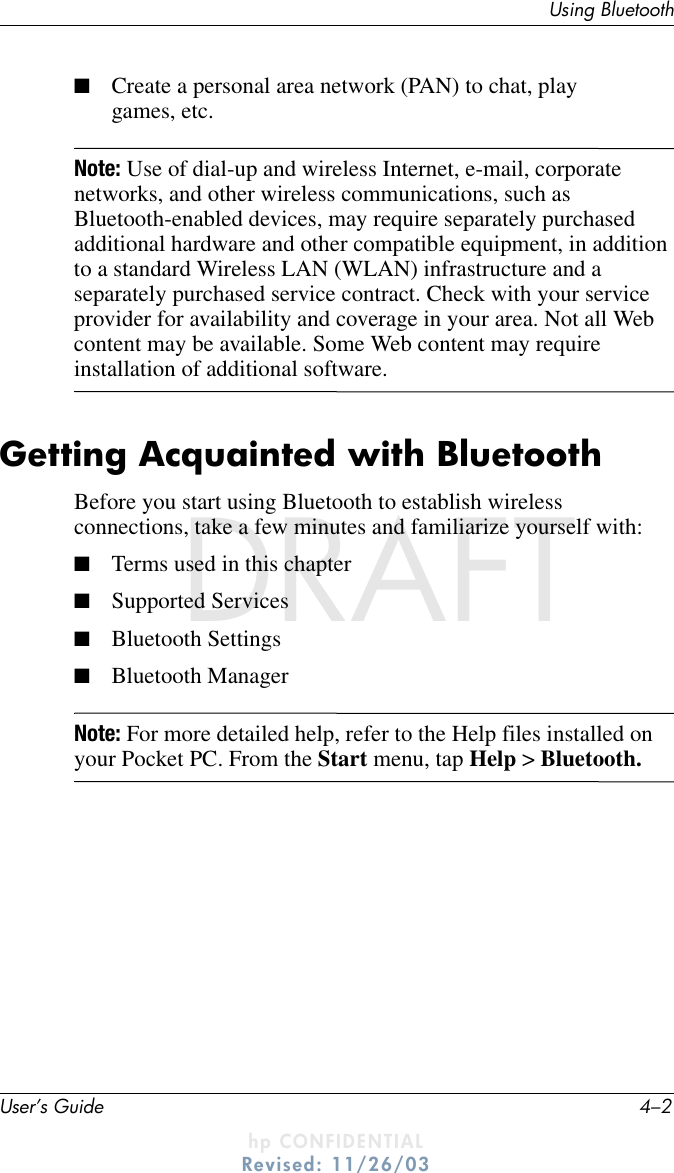 User’s Guide 4–2Using BluetoothDRAFT - hp CONFIDENTIALhp CONFIDENTIALRevised: 11/26/03DRAFT■Create a personal area network (PAN) to chat, play games, etc.Note: Use of dial-up and wireless Internet, e-mail, corporate networks, and other wireless communications, such as Bluetooth-enabled devices, may require separately purchased additional hardware and other compatible equipment, in addition to a standard Wireless LAN (WLAN) infrastructure and a separately purchased service contract. Check with your service provider for availability and coverage in your area. Not all Web content may be available. Some Web content may require installation of additional software.Getting Acquainted with BluetoothBefore you start using Bluetooth to establish wireless connections, take a few minutes and familiarize yourself with:■Terms used in this chapter■Supported Services■Bluetooth Settings■Bluetooth ManagerNote: For more detailed help, refer to the Help files installed on your Pocket PC. From the Start menu, tap Help &gt; Bluetooth.