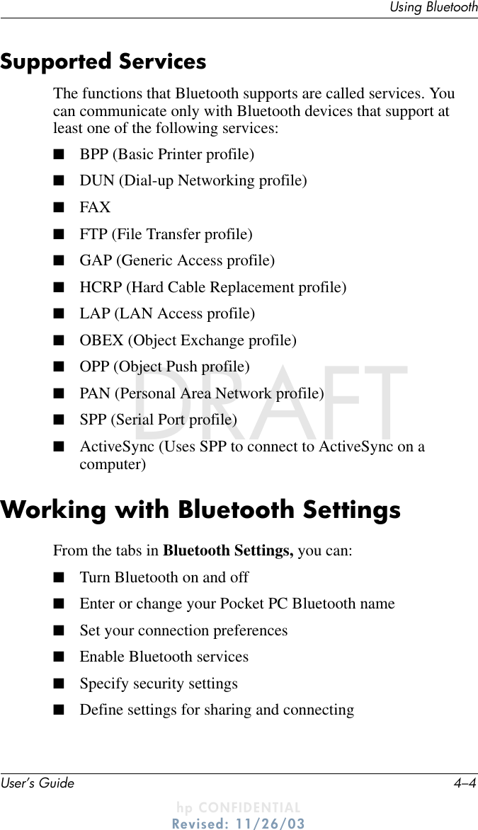 User’s Guide 4–4Using BluetoothDRAFT - hp CONFIDENTIALhp CONFIDENTIALRevised: 11/26/03DRAFTSupported ServicesThe functions that Bluetooth supports are called services. You can communicate only with Bluetooth devices that support at least one of the following services:■BPP (Basic Printer profile)■DUN (Dial-up Networking profile)■FAX■FTP (File Transfer profile)■GAP (Generic Access profile)■HCRP (Hard Cable Replacement profile)■LAP (LAN Access profile)■OBEX (Object Exchange profile)■OPP (Object Push profile)■PAN (Personal Area Network profile)■SPP (Serial Port profile)■ActiveSync (Uses SPP to connect to ActiveSync on a computer)Working with Bluetooth SettingsFrom the tabs in Bluetooth Settings, you can:■Turn Bluetooth on and off■Enter or change your Pocket PC Bluetooth name■Set your connection preferences■Enable Bluetooth services■Specify security settings■Define settings for sharing and connecting