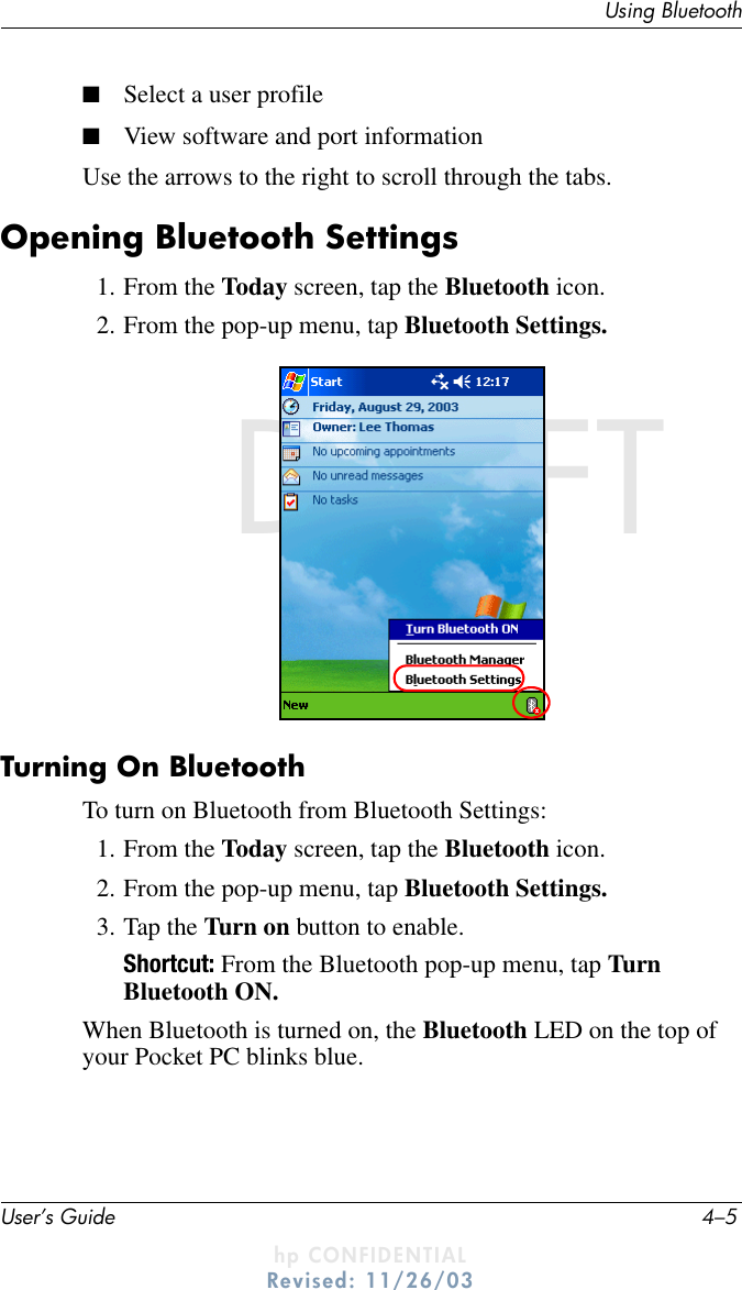 Using BluetoothUser’s Guide 4–5DRAFT - hp CONFIDENTIALhp CONFIDENTIALRevised: 11/26/03DRAFT■Select a user profile■View software and port informationUse the arrows to the right to scroll through the tabs.Opening Bluetooth Settings1. From the Today screen, tap the Bluetooth icon.2. From the pop-up menu, tap Bluetooth Settings.Turning On BluetoothTo turn on Bluetooth from Bluetooth Settings:1. From the Today screen, tap the Bluetooth icon.2. From the pop-up menu, tap Bluetooth Settings.3. Tap the Turn on button to enable.Shortcut: From the Bluetooth pop-up menu, tap Turn Bluetooth ON.When Bluetooth is turned on, the Bluetooth LED on the top of your Pocket PC blinks blue.