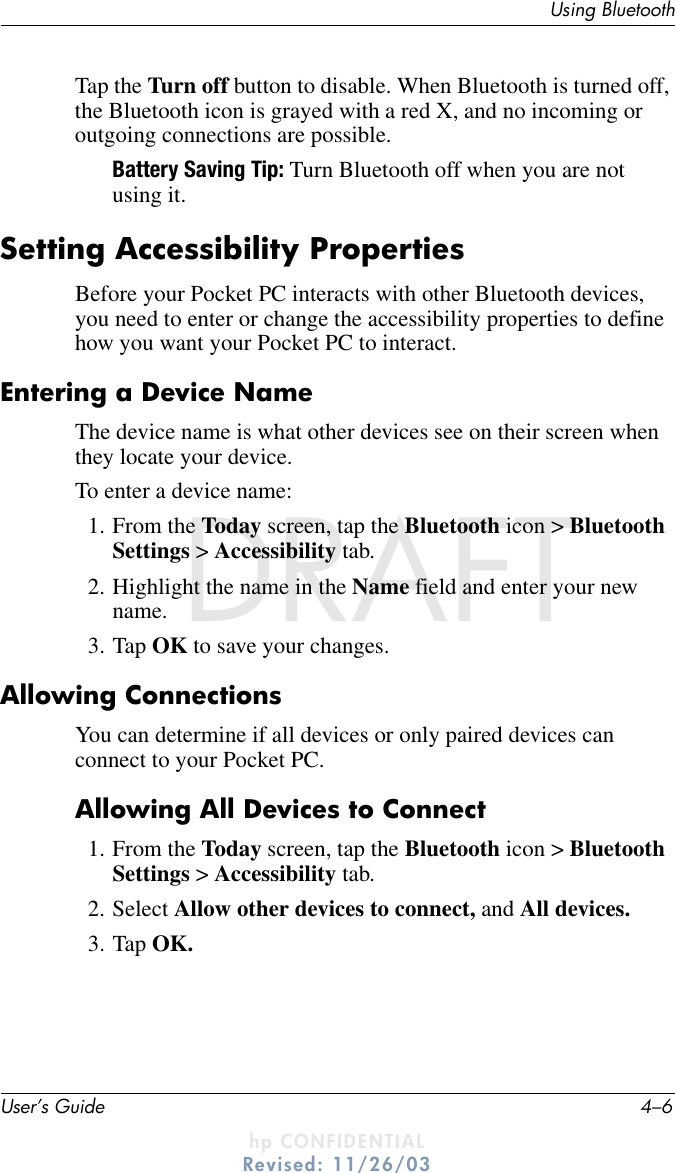 User’s Guide 4–6Using BluetoothDRAFT - hp CONFIDENTIALhp CONFIDENTIALRevised: 11/26/03DRAFTTap the Turn off button to disable. When Bluetooth is turned off, the Bluetooth icon is grayed with a red X, and no incoming or outgoing connections are possible.Battery Saving Tip: Turn Bluetooth off when you are not using it.Setting Accessibility PropertiesBefore your Pocket PC interacts with other Bluetooth devices, you need to enter or change the accessibility properties to define how you want your Pocket PC to interact.Entering a Device NameThe device name is what other devices see on their screen when they locate your device.To enter a device name:1. From the Today screen, tap the Bluetooth icon &gt; Bluetooth Settings &gt; Accessibility tab.2. Highlight the name in the Name field and enter your new name.3. Tap OK to save your changes.Allowing ConnectionsYou can determine if all devices or only paired devices can connect to your Pocket PC.Allowing All Devices to Connect1. From the Today screen, tap the Bluetooth icon &gt; Bluetooth Settings &gt; Accessibility tab.2. Select Allow other devices to connect, and All devices.3. Tap OK.