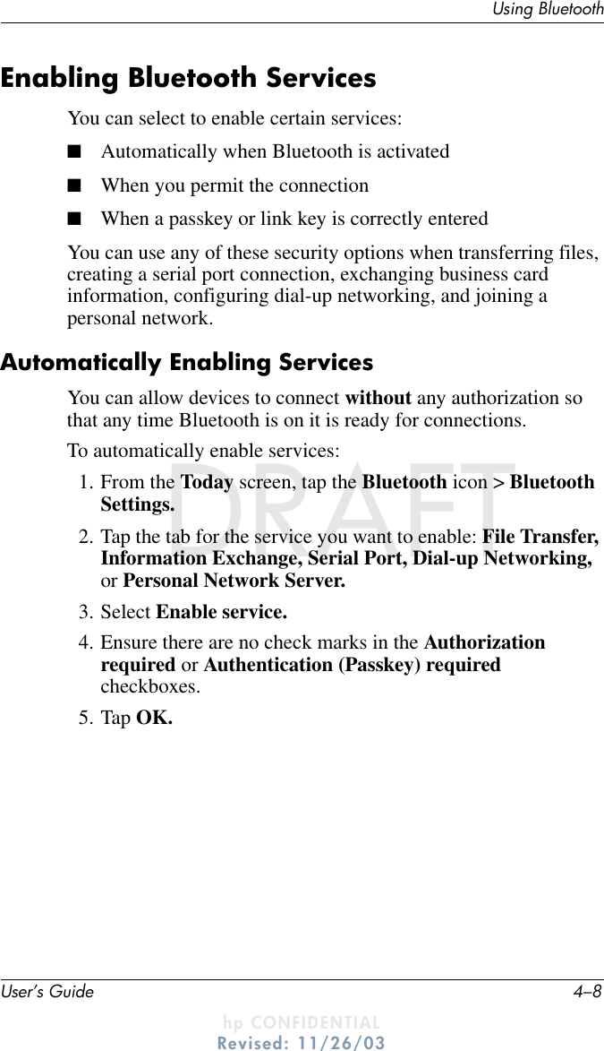 User’s Guide 4–8Using BluetoothDRAFT - hp CONFIDENTIALhp CONFIDENTIALRevised: 11/26/03DRAFTEnabling Bluetooth ServicesYou can select to enable certain services:■Automatically when Bluetooth is activated■When you permit the connection■When a passkey or link key is correctly enteredYou can use any of these security options when transferring files, creating a serial port connection, exchanging business card information, configuring dial-up networking, and joining a personal network.Automatically Enabling ServicesYou can allow devices to connect without any authorization so that any time Bluetooth is on it is ready for connections.To automatically enable services:1. From the Today screen, tap the Bluetooth icon &gt; Bluetooth Settings.2. Tap the tab for the service you want to enable: File Transfer, Information Exchange, Serial Port, Dial-up Networking, or Personal Network Server.3. Select Enable service.4. Ensure there are no check marks in the Authorization required or Authentication (Passkey) required checkboxes.5. Tap OK.