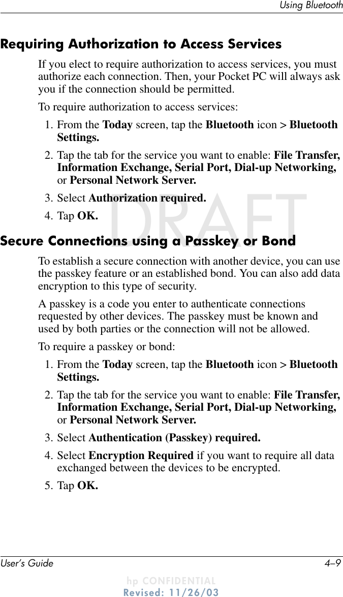 Using BluetoothUser’s Guide 4–9DRAFT - hp CONFIDENTIALhp CONFIDENTIALRevised: 11/26/03DRAFTRequiring Authorization to Access ServicesIf you elect to require authorization to access services, you must authorize each connection. Then, your Pocket PC will always ask you if the connection should be permitted.To require authorization to access services:1. From the Today screen, tap the Bluetooth icon &gt; Bluetooth Settings.2. Tap the tab for the service you want to enable: File Transfer, Information Exchange, Serial Port, Dial-up Networking, or Personal Network Server.3. Select Authorization required.4. Tap OK.Secure Connections using a Passkey or Bond To establish a secure connection with another device, you can use the passkey feature or an established bond. You can also add data encryption to this type of security.A passkey is a code you enter to authenticate connections requested by other devices. The passkey must be known and used by both parties or the connection will not be allowed.To require a passkey or bond:1. From the Today screen, tap the Bluetooth icon &gt; Bluetooth Settings.2. Tap the tab for the service you want to enable: File Transfer, Information Exchange, Serial Port, Dial-up Networking, or Personal Network Server.3. Select Authentication (Passkey) required.4. Select Encryption Required if you want to require all data exchanged between the devices to be encrypted.5. Tap OK.