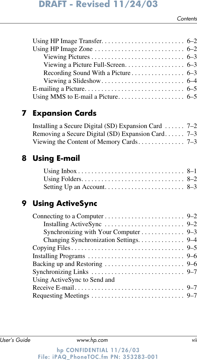 ContentsUser’s Guide www.hp.com viiDRAFT - Revised 11/24/03hp CONFIDENTIAL 11/26/03 File: iPAQ_PhoneTOC.fm PN: 353283-001Using HP Image Transfer. . . . . . . . . . . . . . . . . . . . . . . . .  6–2Using HP Image Zone . . . . . . . . . . . . . . . . . . . . . . . . . . .  6–2Viewing Pictures . . . . . . . . . . . . . . . . . . . . . . . . . . . .  6–3Viewing a Picture Full-Screen. . . . . . . . . . . . . . . . . .  6–3Recording Sound With a Picture . . . . . . . . . . . . . . . .  6–3Viewing a Slideshow. . . . . . . . . . . . . . . . . . . . . . . . .  6–4E-mailing a Picture. . . . . . . . . . . . . . . . . . . . . . . . . . . . . .  6–5Using MMS to E-mail a Picture. . . . . . . . . . . . . . . . . . . .  6–57Expansion CardsInstalling a Secure Digital (SD) Expansion Card  . . . . . .  7–2Removing a Secure Digital (SD) Expansion Card. . . . . .  7–3Viewing the Content of Memory Cards. . . . . . . . . . . . . .  7–38Using E-mailUsing Inbox . . . . . . . . . . . . . . . . . . . . . . . . . . . . . . . .  8–1Using Folders. . . . . . . . . . . . . . . . . . . . . . . . . . . . . . .  8–2Setting Up an Account. . . . . . . . . . . . . . . . . . . . . . . .  8–39 Using ActiveSyncConnecting to a Computer . . . . . . . . . . . . . . . . . . . . . . . .  9–2Installing ActiveSync  . . . . . . . . . . . . . . . . . . . . . . . .  9–2Synchronizing with Your Computer . . . . . . . . . . . . .  9–3Changing Synchronization Settings. . . . . . . . . . . . . .  9–4Copying Files . . . . . . . . . . . . . . . . . . . . . . . . . . . . . . . . . .  9–5Installing Programs  . . . . . . . . . . . . . . . . . . . . . . . . . . . . .  9–6Backing up and Restoring . . . . . . . . . . . . . . . . . . . . . . . .  9–6Synchronizing Links  . . . . . . . . . . . . . . . . . . . . . . . . . . . .  9–7Using ActiveSync to Send and Receive E-mail. . . . . . . . . . . . . . . . . . . . . . . . . . . . . . . . .  9–7Requesting Meetings . . . . . . . . . . . . . . . . . . . . . . . . . . . .  9–7