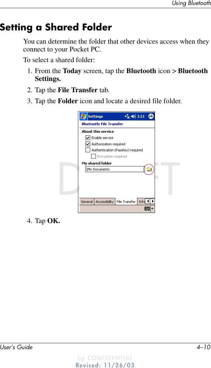 User’s Guide 4–10Using BluetoothDRAFT - hp CONFIDENTIALhp CONFIDENTIALRevised: 11/26/03DRAFTSetting a Shared FolderYou can determine the folder that other devices access when they connect to your Pocket PC.To select a shared folder:1. From the Today screen, tap the Bluetooth icon &gt; Bluetooth Settings.2. Tap the File Transfer tab.3. Tap the Folder icon and locate a desired file folder.4. Tap OK.