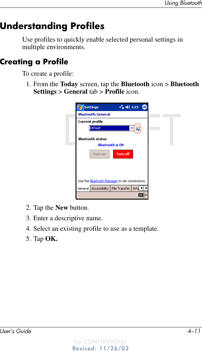 Using BluetoothUser’s Guide 4–11DRAFT - hp CONFIDENTIALhp CONFIDENTIALRevised: 11/26/03DRAFTUnderstanding ProfilesUse profiles to quickly enable selected personal settings in multiple environments.Creating a ProfileTo create a profile:1. From the Today screen, tap the Bluetooth icon &gt; Bluetooth Settings &gt; General tab &gt; Profile icon.2. Tap the New button.3. Enter a descriptive name.4. Select an existing profile to use as a template.5. Tap OK.