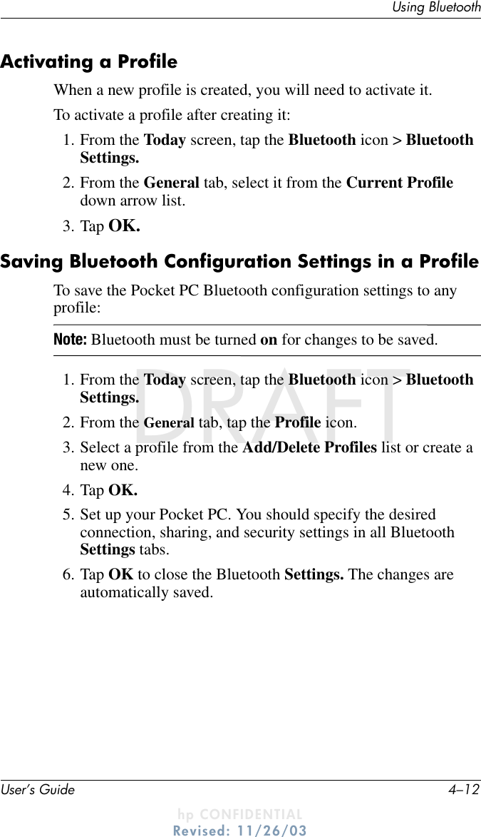 User’s Guide 4–12Using BluetoothDRAFT - hp CONFIDENTIALhp CONFIDENTIALRevised: 11/26/03DRAFTActivating a ProfileWhen a new profile is created, you will need to activate it.To activate a profile after creating it:1. From the Today screen, tap the Bluetooth icon &gt; Bluetooth Settings.2. From the General tab, select it from the Current Profile down arrow list.3. Tap OK.Saving Bluetooth Configuration Settings in a ProfileTo save the Pocket PC Bluetooth configuration settings to any profile:Note: Bluetooth must be turned on for changes to be saved.1. From the Today screen, tap the Bluetooth icon &gt; Bluetooth Settings.2. From the General tab, tap the Profile icon.3. Select a profile from the Add/Delete Profiles list or create a new one.4. Tap OK.5. Set up your Pocket PC. You should specify the desired connection, sharing, and security settings in all Bluetooth Settings tabs.6. Tap OK to close the Bluetooth Settings. The changes are automatically saved.