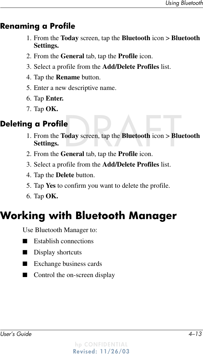 Using BluetoothUser’s Guide 4–13DRAFT - hp CONFIDENTIALhp CONFIDENTIALRevised: 11/26/03DRAFTRenaming a Profile1. From the Today screen, tap the Bluetooth icon &gt; Bluetooth Settings.2. From the General tab, tap the Profile icon.3. Select a profile from the Add/Delete Profiles list.4. Tap the Rename button.5. Enter a new descriptive name.6. Tap Enter.7. Tap OK.Deleting a Profile1. From the Today screen, tap the Bluetooth icon &gt; Bluetooth Settings.2. From the General tab, tap the Profile icon.3. Select a profile from the Add/Delete Profiles list.4. Tap the Delete button.5. Tap Yes to confirm you want to delete the profile.6. Tap OK.Working with Bluetooth ManagerUse Bluetooth Manager to:■Establish connections■Display shortcuts■Exchange business cards■Control the on-screen display