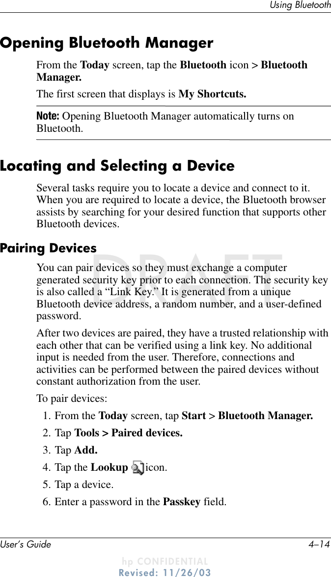 User’s Guide 4–14Using BluetoothDRAFT - hp CONFIDENTIALhp CONFIDENTIALRevised: 11/26/03DRAFTOpening Bluetooth ManagerFrom the Today screen, tap the Bluetooth icon &gt; Bluetooth Manager.The first screen that displays is My Shortcuts.Note: Opening Bluetooth Manager automatically turns on Bluetooth.Locating and Selecting a DeviceSeveral tasks require you to locate a device and connect to it. When you are required to locate a device, the Bluetooth browser assists by searching for your desired function that supports other Bluetooth devices.Pairing DevicesYou can pair devices so they must exchange a computer generated security key prior to each connection. The security key is also called a “Link Key.” It is generated from a unique Bluetooth device address, a random number, and a user-defined password.After two devices are paired, they have a trusted relationship with each other that can be verified using a link key. No additional input is needed from the user. Therefore, connections and activities can be performed between the paired devices without constant authorization from the user.To pair devices:1. From the Today screen, tap Start &gt; Bluetooth Manager.2. Tap Tools &gt; Paired devices.3. Tap Add.4. Tap the Lookup  icon.5. Tap a device.6. Enter a password in the Passkey field.