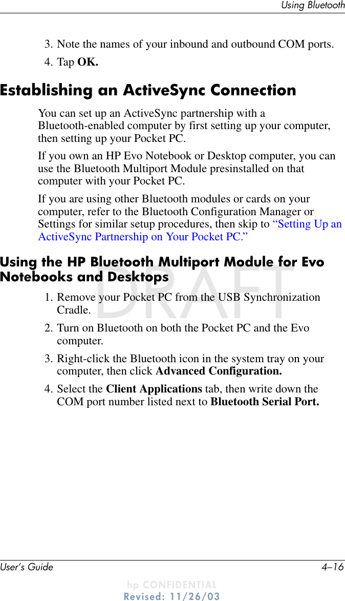 User’s Guide 4–16Using BluetoothDRAFT - hp CONFIDENTIALhp CONFIDENTIALRevised: 11/26/03DRAFT3. Note the names of your inbound and outbound COM ports.4. Tap OK.Establishing an ActiveSync ConnectionYou can set up an ActiveSync partnership with a Bluetooth-enabled computer by first setting up your computer, then setting up your Pocket PC.If you own an HP Evo Notebook or Desktop computer, you can use the Bluetooth Multiport Module presinstalled on that computer with your Pocket PC.If you are using other Bluetooth modules or cards on your computer, refer to the Bluetooth Configuration Manager or Settings for similar setup procedures, then skip to “Setting Up an ActiveSync Partnership on Your Pocket PC.”Using the HP Bluetooth Multiport Module for Evo Notebooks and Desktops1. Remove your Pocket PC from the USB Synchronization Cradle.2. Turn on Bluetooth on both the Pocket PC and the Evo computer.3. Right-click the Bluetooth icon in the system tray on your computer, then click Advanced Configuration.4. Select the Client Applications tab, then write down the COM port number listed next to Bluetooth Serial Port.