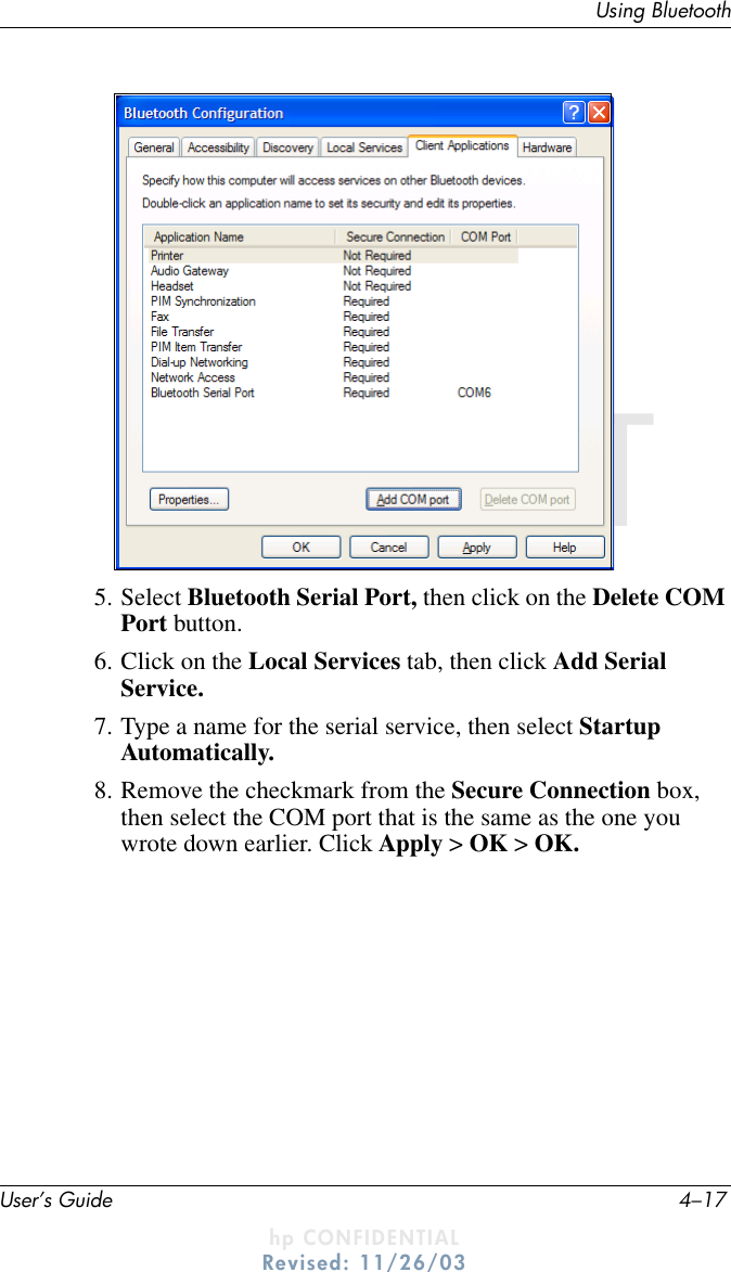 Using BluetoothUser’s Guide 4–17DRAFT - hp CONFIDENTIALhp CONFIDENTIALRevised: 11/26/03DRAFT5. Select Bluetooth Serial Port, then click on the Delete COM Port button.6. Click on the Local Services tab, then click Add Serial Service.7. Type a name for the serial service, then select Startup Automatically.8. Remove the checkmark from the Secure Connection box, then select the COM port that is the same as the one you wrote down earlier. Click Apply &gt; OK &gt; OK.