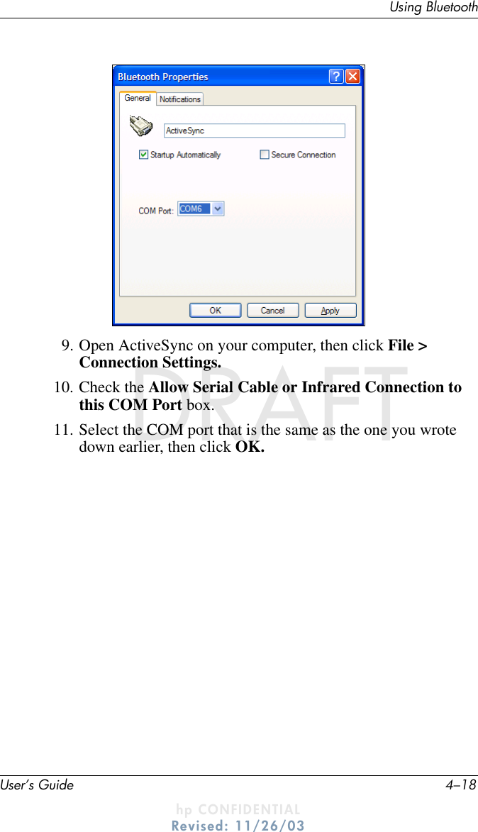 User’s Guide 4–18Using BluetoothDRAFT - hp CONFIDENTIALhp CONFIDENTIALRevised: 11/26/03DRAFT9. Open ActiveSync on your computer, then click File &gt; Connection Settings.10. Check the Allow Serial Cable or Infrared Connection to this COM Port box.11. Select the COM port that is the same as the one you wrote down earlier, then click OK.