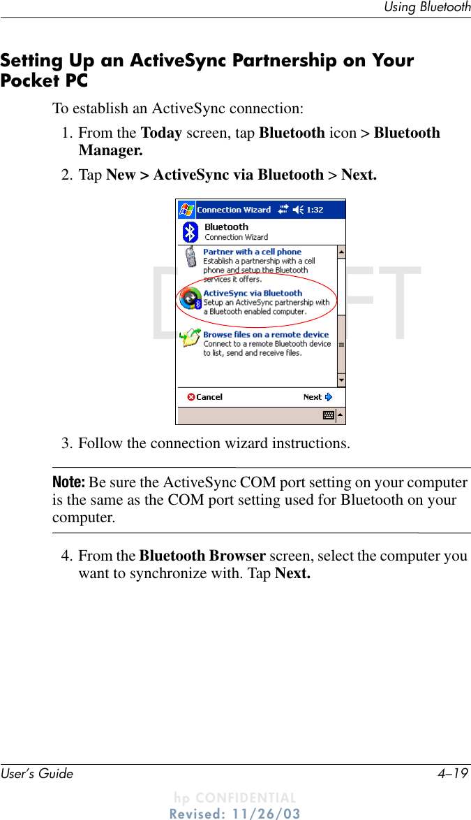 Using BluetoothUser’s Guide 4–19DRAFT - hp CONFIDENTIALhp CONFIDENTIALRevised: 11/26/03DRAFTSetting Up an ActiveSync Partnership on Your Pocket PCTo establish an ActiveSync connection:1. From the Today screen, tap Bluetooth icon &gt; Bluetooth Manager.2. Tap New &gt; ActiveSync via Bluetooth &gt; Next.3. Follow the connection wizard instructions.Note: Be sure the ActiveSync COM port setting on your computer is the same as the COM port setting used for Bluetooth on your computer.4. From the Bluetooth Browser screen, select the computer you want to synchronize with. Tap Next.