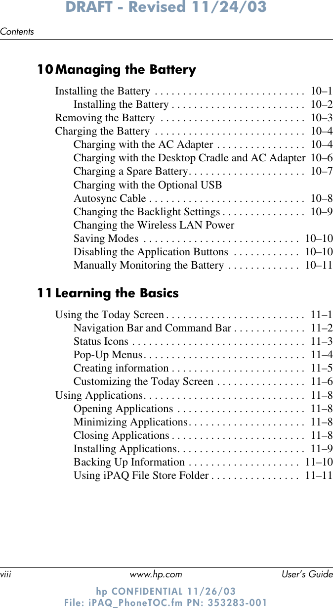 viii www.hp.com User’s GuideContentsDRAFT - Revised 11/24/03hp CONFIDENTIAL 11/26/03 File: iPAQ_PhoneTOC.fm PN: 353283-00110Managing the BatteryInstalling the Battery . . . . . . . . . . . . . . . . . . . . . . . . . . .  10–1Installing the Battery . . . . . . . . . . . . . . . . . . . . . . . .  10–2Removing the Battery  . . . . . . . . . . . . . . . . . . . . . . . . . .  10–3Charging the Battery  . . . . . . . . . . . . . . . . . . . . . . . . . . .  10–4Charging with the AC Adapter . . . . . . . . . . . . . . . .  10–4Charging with the Desktop Cradle and AC Adapter  10–6Charging a Spare Battery. . . . . . . . . . . . . . . . . . . . .  10–7Charging with the Optional USB Autosync Cable . . . . . . . . . . . . . . . . . . . . . . . . . . . .  10–8Changing the Backlight Settings . . . . . . . . . . . . . . .  10–9Changing the Wireless LAN Power Saving Modes  . . . . . . . . . . . . . . . . . . . . . . . . . . . .  10–10Disabling the Application Buttons  . . . . . . . . . . . .  10–10Manually Monitoring the Battery . . . . . . . . . . . . .  10–1111Learning the BasicsUsing the Today Screen . . . . . . . . . . . . . . . . . . . . . . . . .  11–1Navigation Bar and Command Bar . . . . . . . . . . . . .  11–2Status Icons . . . . . . . . . . . . . . . . . . . . . . . . . . . . . . .  11–3Pop-Up Menus. . . . . . . . . . . . . . . . . . . . . . . . . . . . .  11–4Creating information . . . . . . . . . . . . . . . . . . . . . . . .  11–5Customizing the Today Screen . . . . . . . . . . . . . . . .  11–6Using Applications. . . . . . . . . . . . . . . . . . . . . . . . . . . . .  11–8Opening Applications . . . . . . . . . . . . . . . . . . . . . . .  11–8Minimizing Applications. . . . . . . . . . . . . . . . . . . . .  11–8Closing Applications . . . . . . . . . . . . . . . . . . . . . . . .  11–8Installing Applications. . . . . . . . . . . . . . . . . . . . . . .  11–9Backing Up Information . . . . . . . . . . . . . . . . . . . .  11–10Using iPAQ File Store Folder . . . . . . . . . . . . . . . .  11–11