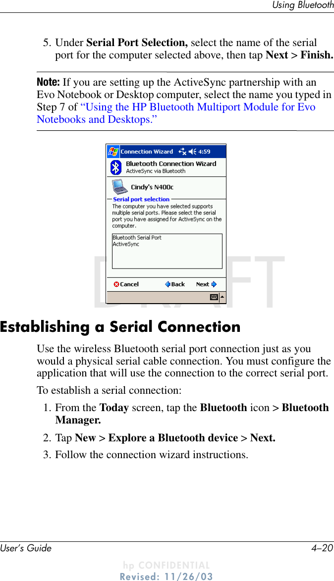 User’s Guide 4–20Using BluetoothDRAFT - hp CONFIDENTIALhp CONFIDENTIALRevised: 11/26/03DRAFT5. Under Serial Port Selection, select the name of the serial port for the computer selected above, then tap Next &gt; Finish.Note: If you are setting up the ActiveSync partnership with an Evo Notebook or Desktop computer, select the name you typed in Step 7 of “Using the HP Bluetooth Multiport Module for Evo Notebooks and Desktops.”.Establishing a Serial ConnectionUse the wireless Bluetooth serial port connection just as you would a physical serial cable connection. You must configure the application that will use the connection to the correct serial port.To establish a serial connection:1. From the Today screen, tap the Bluetooth icon &gt; Bluetooth Manager.2. Tap New &gt; Explore a Bluetooth device &gt; Next.3. Follow the connection wizard instructions.