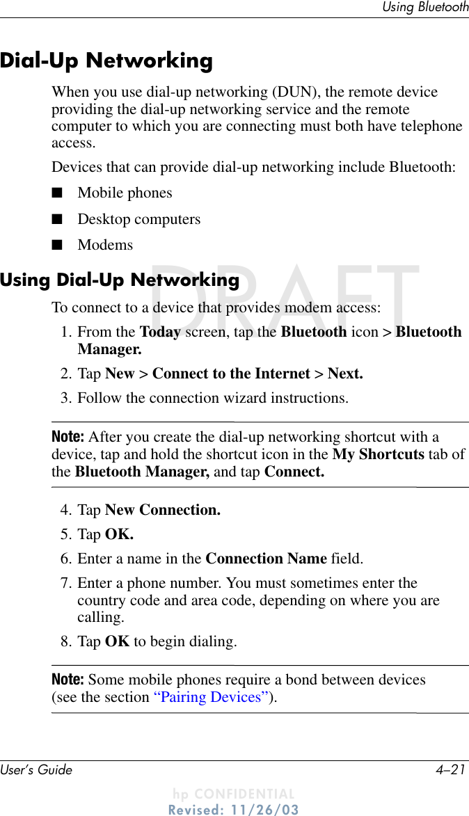 Using BluetoothUser’s Guide 4–21DRAFT - hp CONFIDENTIALhp CONFIDENTIALRevised: 11/26/03DRAFTDial-Up NetworkingWhen you use dial-up networking (DUN), the remote device providing the dial-up networking service and the remote computer to which you are connecting must both have telephone access.Devices that can provide dial-up networking include Bluetooth:■Mobile phones■Desktop computers■ModemsUsing Dial-Up NetworkingTo connect to a device that provides modem access:1. From the Today screen, tap the Bluetooth icon &gt; Bluetooth Manager.2. Tap New &gt; Connect to the Internet &gt; Next.3. Follow the connection wizard instructions.Note: After you create the dial-up networking shortcut with a device, tap and hold the shortcut icon in the My Shortcuts tab of the Bluetooth Manager, and tap Connect.4. Tap New Connection.5. Tap OK.6. Enter a name in the Connection Name field.7. Enter a phone number. You must sometimes enter the country code and area code, depending on where you are calling.8. Tap OK to begin dialing.Note: Some mobile phones require a bond between devices (see the section “Pairing Devices”).