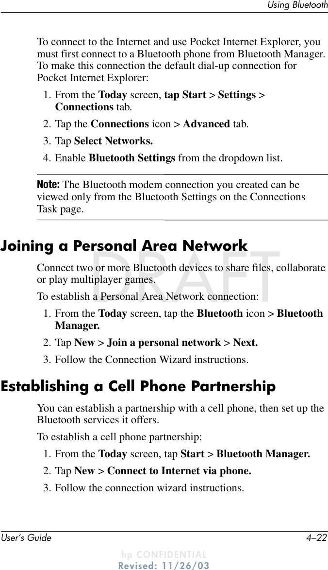 User’s Guide 4–22Using BluetoothDRAFT - hp CONFIDENTIALhp CONFIDENTIALRevised: 11/26/03DRAFTTo connect to the Internet and use Pocket Internet Explorer, you must first connect to a Bluetooth phone from Bluetooth Manager. To make this connection the default dial-up connection for Pocket Internet Explorer:1. From the Today screen, tap Start &gt; Settings &gt; Connections tab.2. Tap the Connections icon &gt; Advanced tab.3. Tap Select Networks.4. Enable Bluetooth Settings from the dropdown list.Note: The Bluetooth modem connection you created can be viewed only from the Bluetooth Settings on the Connections Task page.Joining a Personal Area NetworkConnect two or more Bluetooth devices to share files, collaborate or play multiplayer games.To establish a Personal Area Network connection:1. From the Today screen, tap the Bluetooth icon &gt; Bluetooth Manager.2. Tap New &gt; Join a personal network &gt; Next.3. Follow the Connection Wizard instructions.Establishing a Cell Phone PartnershipYou can establish a partnership with a cell phone, then set up the Bluetooth services it offers.To establish a cell phone partnership:1. From the Today screen, tap Start &gt; Bluetooth Manager.2. Tap New &gt; Connect to Internet via phone.3. Follow the connection wizard instructions.