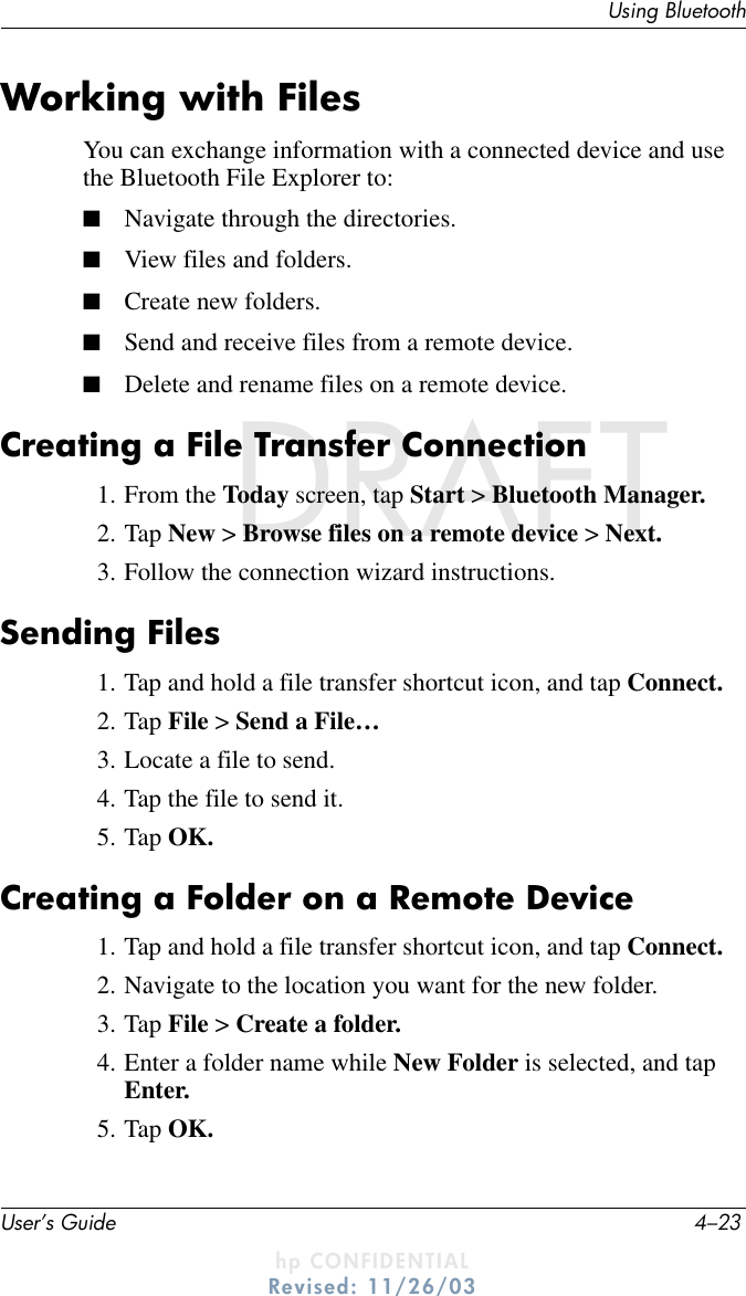 Using BluetoothUser’s Guide 4–23DRAFT - hp CONFIDENTIALhp CONFIDENTIALRevised: 11/26/03DRAFTWorking with FilesYou can exchange information with a connected device and use the Bluetooth File Explorer to:■Navigate through the directories.■View files and folders.■Create new folders.■Send and receive files from a remote device.■Delete and rename files on a remote device.Creating a File Transfer Connection1. From the Today screen, tap Start &gt; Bluetooth Manager.2. Tap New &gt; Browse files on a remote device &gt; Next.3. Follow the connection wizard instructions.Sending Files1. Tap and hold a file transfer shortcut icon, and tap Connect.2. Tap File &gt; Send a File…3. Locate a file to send.4. Tap the file to send it.5. Tap OK.Creating a Folder on a Remote Device1. Tap and hold a file transfer shortcut icon, and tap Connect.2. Navigate to the location you want for the new folder.3. Tap File &gt; Create a folder.4. Enter a folder name while New Folder is selected, and tap Enter.5. Tap OK.