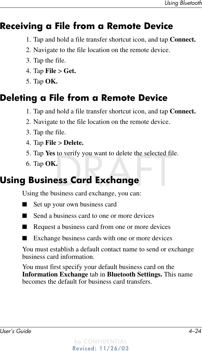 User’s Guide 4–24Using BluetoothDRAFT - hp CONFIDENTIALhp CONFIDENTIALRevised: 11/26/03DRAFTReceiving a File from a Remote Device1. Tap and hold a file transfer shortcut icon, and tap Connect.2. Navigate to the file location on the remote device.3. Tap the file.4. Tap File &gt; Get.5. Tap OK.Deleting a File from a Remote Device1. Tap and hold a file transfer shortcut icon, and tap Connect.2. Navigate to the file location on the remote device.3. Tap the file.4. Tap File &gt; Delete.5. Tap Yes to verify you want to delete the selected file.6. Tap OK.Using Business Card ExchangeUsing the business card exchange, you can:■Set up your own business card■Send a business card to one or more devices■Request a business card from one or more devices■Exchange business cards with one or more devicesYou must establish a default contact name to send or exchange business card information.You must first specify your default business card on the Information Exchange tab in Bluetooth Settings. This name becomes the default for business card transfers.