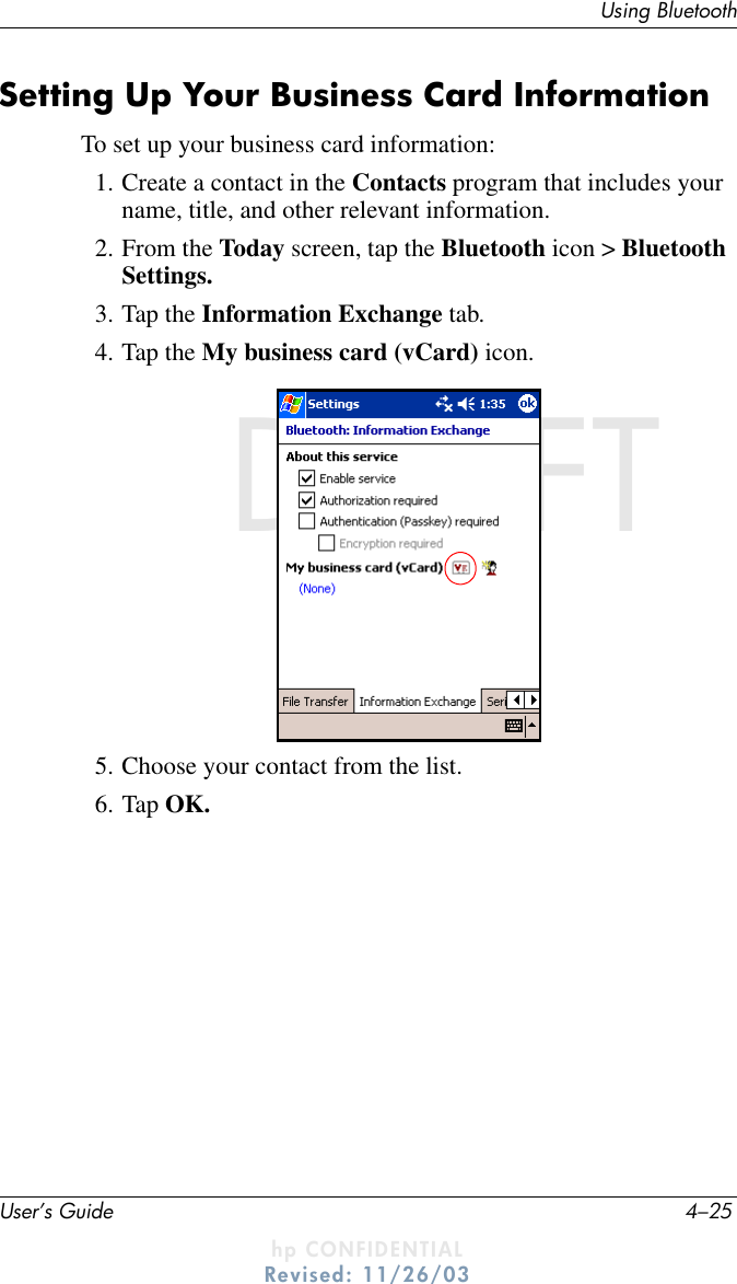 Using BluetoothUser’s Guide 4–25DRAFT - hp CONFIDENTIALhp CONFIDENTIALRevised: 11/26/03DRAFTSetting Up Your Business Card InformationTo set up your business card information:1. Create a contact in the Contacts program that includes your name, title, and other relevant information.2. From the Today screen, tap the Bluetooth icon &gt; Bluetooth Settings.3. Tap the Information Exchange tab.4. Tap the My business card (vCard) icon.5. Choose your contact from the list.6. Tap OK.