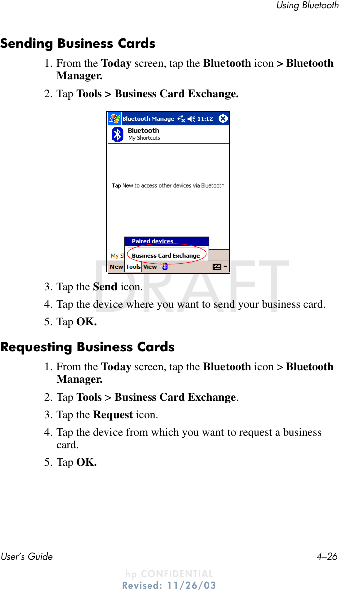 User’s Guide 4–26Using BluetoothDRAFT - hp CONFIDENTIALhp CONFIDENTIALRevised: 11/26/03DRAFTSending Business Cards1. From the Today screen, tap the Bluetooth icon &gt; Bluetooth Manager.2. Tap Tools &gt; Business Card Exchange.3. Tap the Send icon.4. Tap the device where you want to send your business card.5. Tap OK.Requesting Business Cards1. From the Today screen, tap the Bluetooth icon &gt; Bluetooth Manager.2. Tap Tools &gt; Business Card Exchange.3. Tap the Request icon.4. Tap the device from which you want to request a business card.5. Tap OK.