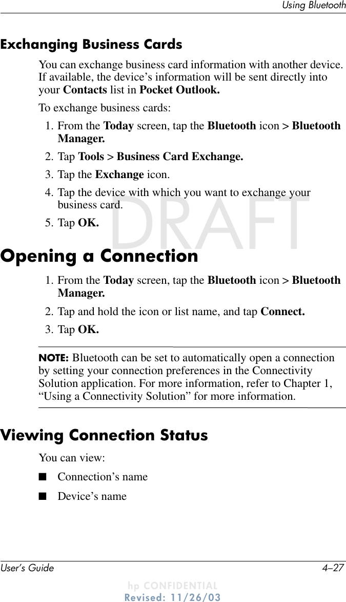 Using BluetoothUser’s Guide 4–27DRAFT - hp CONFIDENTIALhp CONFIDENTIALRevised: 11/26/03DRAFTExchanging Business CardsYou can exchange business card information with another device. If available, the device’s information will be sent directly into your Contacts list in Pocket Outlook.To exchange business cards:1. From the Today screen, tap the Bluetooth icon &gt; Bluetooth Manager.2. Tap Tools &gt; Business Card Exchange.3. Tap the Exchange icon.4. Tap the device with which you want to exchange your business card.5. Tap OK.Opening a Connection1. From the Today screen, tap the Bluetooth icon &gt; Bluetooth Manager.2. Tap and hold the icon or list name, and tap Connect.3. Tap OK.NOTE: Bluetooth can be set to automatically open a connection by setting your connection preferences in the Connectivity Solution application. For more information, refer to Chapter 1, “Using a Connectivity Solution” for more information.Viewing Connection StatusYou can view:■Connection’s name■Device’s name