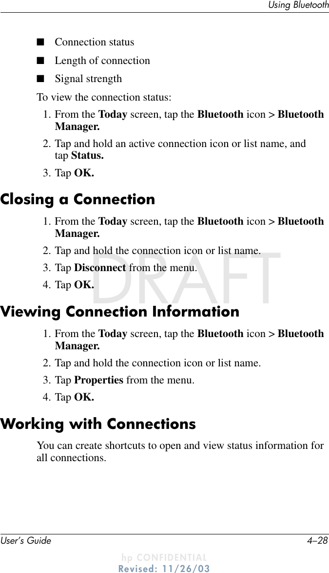 User’s Guide 4–28Using BluetoothDRAFT - hp CONFIDENTIALhp CONFIDENTIALRevised: 11/26/03DRAFT■Connection status■Length of connection■Signal strengthTo view the connection status:1. From the Today screen, tap the Bluetooth icon &gt; Bluetooth Manager.2. Tap and hold an active connection icon or list name, and tap Status.3. Tap OK.Closing a Connection1. From the Today screen, tap the Bluetooth icon &gt; Bluetooth Manager.2. Tap and hold the connection icon or list name.3. Tap Disconnect from the menu.4. Tap OK.Viewing Connection Information1. From the Today screen, tap the Bluetooth icon &gt; Bluetooth Manager.2. Tap and hold the connection icon or list name.3. Tap Properties from the menu.4. Tap OK.Working with ConnectionsYou can create shortcuts to open and view status information for all connections.