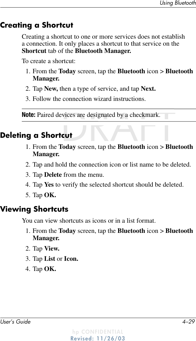 Using BluetoothUser’s Guide 4–29DRAFT - hp CONFIDENTIALhp CONFIDENTIALRevised: 11/26/03DRAFTCreating a ShortcutCreating a shortcut to one or more services does not establish a connection. It only places a shortcut to that service on the Shortcut tab of the Bluetooth Manager.To create a shortcut:1. From the Today screen, tap the Bluetooth icon &gt; Bluetooth Manager.2. Tap New, then a type of service, and tap Next.3. Follow the connection wizard instructions.Note: Paired devices are designated by a checkmark.Deleting a Shortcut1. From the Today screen, tap the Bluetooth icon &gt; Bluetooth Manager.2. Tap and hold the connection icon or list name to be deleted.3. Tap Delete from the menu.4. Tap Yes to verify the selected shortcut should be deleted.5. Tap OK.Viewing ShortcutsYou can view shortcuts as icons or in a list format.1. From the Today screen, tap the Bluetooth icon &gt; Bluetooth Manager.2. Tap View.3. Tap List or Icon.4. Tap OK.