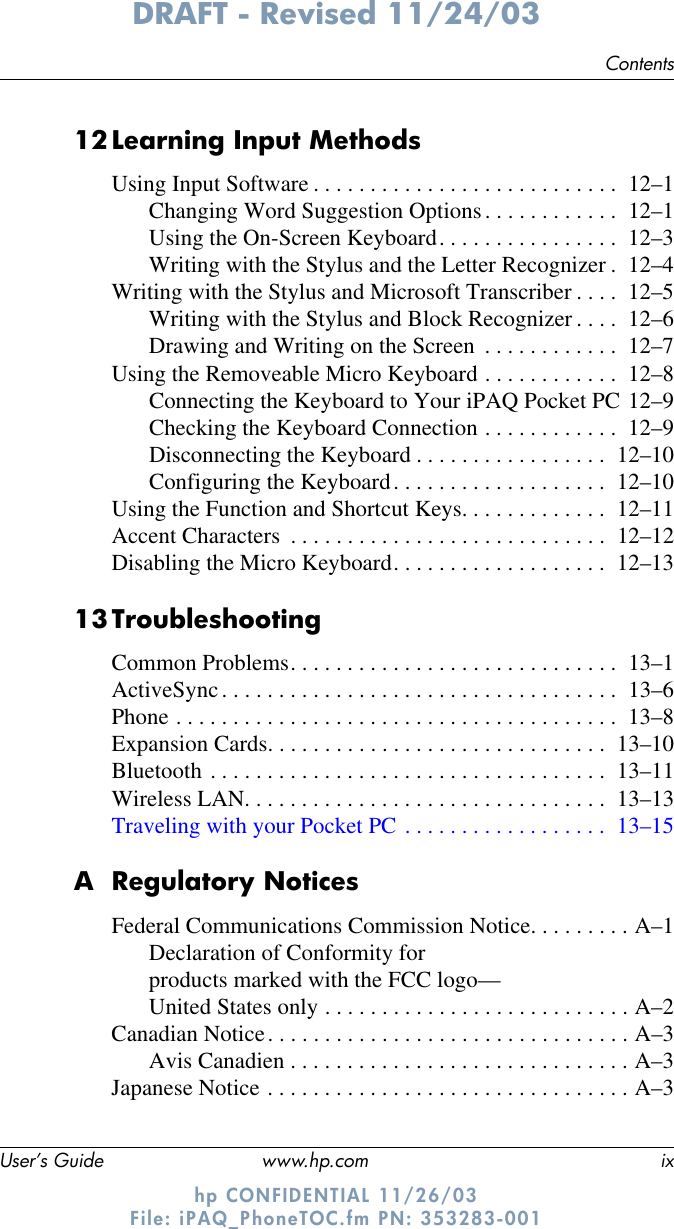 ContentsUser’s Guide www.hp.com ixDRAFT - Revised 11/24/03hp CONFIDENTIAL 11/26/03 File: iPAQ_PhoneTOC.fm PN: 353283-00112Learning Input MethodsUsing Input Software . . . . . . . . . . . . . . . . . . . . . . . . . . .  12–1Changing Word Suggestion Options. . . . . . . . . . . .  12–1Using the On-Screen Keyboard. . . . . . . . . . . . . . . .  12–3Writing with the Stylus and the Letter Recognizer .  12–4Writing with the Stylus and Microsoft Transcriber . . . .  12–5Writing with the Stylus and Block Recognizer . . . .  12–6Drawing and Writing on the Screen  . . . . . . . . . . . .  12–7Using the Removeable Micro Keyboard . . . . . . . . . . . .  12–8Connecting the Keyboard to Your iPAQ Pocket PC 12–9Checking the Keyboard Connection . . . . . . . . . . . .  12–9Disconnecting the Keyboard . . . . . . . . . . . . . . . . .  12–10Configuring the Keyboard. . . . . . . . . . . . . . . . . . .  12–10Using the Function and Shortcut Keys. . . . . . . . . . . . .  12–11Accent Characters  . . . . . . . . . . . . . . . . . . . . . . . . . . . .  12–12Disabling the Micro Keyboard. . . . . . . . . . . . . . . . . . .  12–1313TroubleshootingCommon Problems. . . . . . . . . . . . . . . . . . . . . . . . . . . . .  13–1ActiveSync. . . . . . . . . . . . . . . . . . . . . . . . . . . . . . . . . . .  13–6Phone . . . . . . . . . . . . . . . . . . . . . . . . . . . . . . . . . . . . . . .  13–8Expansion Cards. . . . . . . . . . . . . . . . . . . . . . . . . . . . . .  13–10Bluetooth . . . . . . . . . . . . . . . . . . . . . . . . . . . . . . . . . . .  13–11Wireless LAN. . . . . . . . . . . . . . . . . . . . . . . . . . . . . . . .  13–13Traveling with your Pocket PC . . . . . . . . . . . . . . . . . .  13–15A Regulatory NoticesFederal Communications Commission Notice. . . . . . . . . A–1Declaration of Conformity for products marked with the FCC logo—United States only . . . . . . . . . . . . . . . . . . . . . . . . . . . A–2Canadian Notice. . . . . . . . . . . . . . . . . . . . . . . . . . . . . . . . A–3Avis Canadien . . . . . . . . . . . . . . . . . . . . . . . . . . . . . . A–3Japanese Notice . . . . . . . . . . . . . . . . . . . . . . . . . . . . . . . . A–3