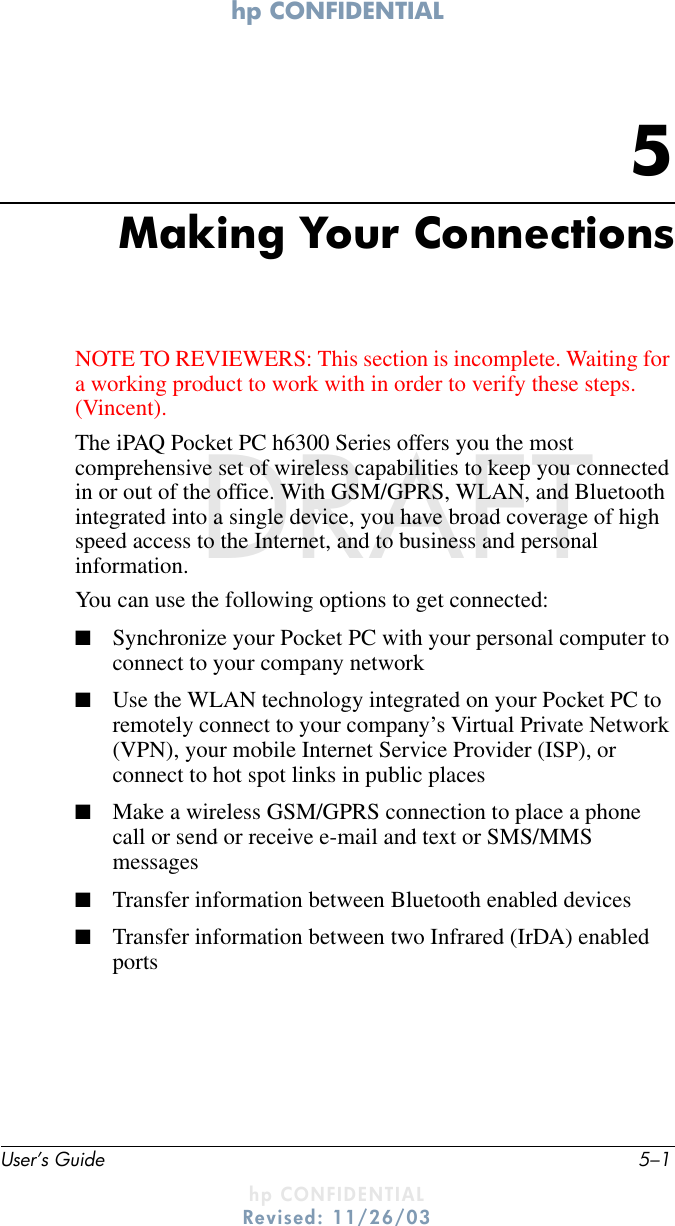 hp CONFIDENTIAL User’s Guide 5–1hp CONFIDENTIALRevised: 11/26/03DRAFT5Making Your ConnectionsNOTE TO REVIEWERS: This section is incomplete. Waiting for a working product to work with in order to verify these steps. (Vincent).The iPAQ Pocket PC h6300 Series offers you the most comprehensive set of wireless capabilities to keep you connected in or out of the office. With GSM/GPRS, WLAN, and Bluetooth integrated into a single device, you have broad coverage of high speed access to the Internet, and to business and personal information. You can use the following options to get connected:■Synchronize your Pocket PC with your personal computer to connect to your company network■Use the WLAN technology integrated on your Pocket PC to remotely connect to your company’s Virtual Private Network (VPN), your mobile Internet Service Provider (ISP), or connect to hot spot links in public places■Make a wireless GSM/GPRS connection to place a phone call or send or receive e-mail and text or SMS/MMS messages ■Transfer information between Bluetooth enabled devices■Transfer information between two Infrared (IrDA) enabled ports