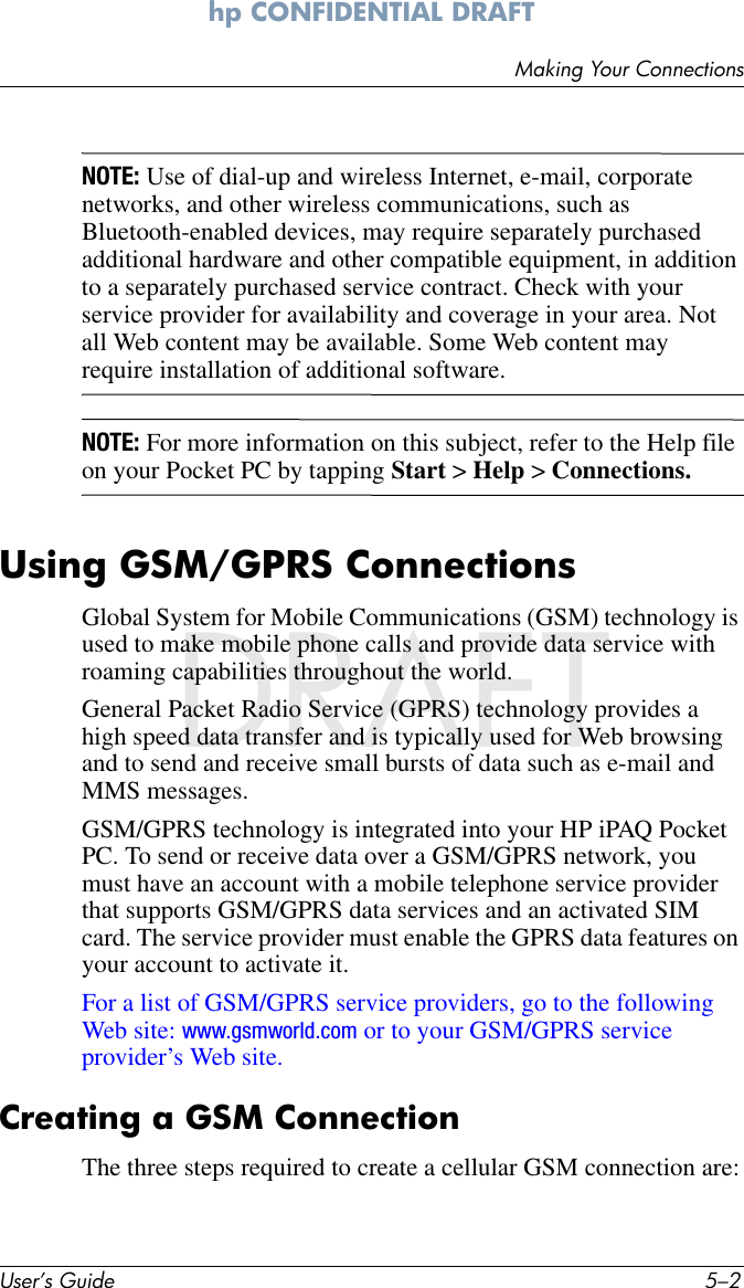 User’s Guide 5–2Making Your Connectionshp CONFIDENTIAL DRAFT hp CONFIDENTIALNovember 26, 2003 11:47 am File: DRAFTNOTE: Use of dial-up and wireless Internet, e-mail, corporate networks, and other wireless communications, such as Bluetooth-enabled devices, may require separately purchased additional hardware and other compatible equipment, in addition to a separately purchased service contract. Check with your service provider for availability and coverage in your area. Not all Web content may be available. Some Web content may require installation of additional software.NOTE: For more information on this subject, refer to the Help file on your Pocket PC by tapping Start &gt; Help &gt; Connections.Using GSM/GPRS ConnectionsGlobal System for Mobile Communications (GSM) technology is used to make mobile phone calls and provide data service with roaming capabilities throughout the world.General Packet Radio Service (GPRS) technology provides a high speed data transfer and is typically used for Web browsing and to send and receive small bursts of data such as e-mail and MMS messages.GSM/GPRS technology is integrated into your HP iPAQ Pocket PC. To send or receive data over a GSM/GPRS network, you must have an account with a mobile telephone service provider that supports GSM/GPRS data services and an activated SIM card. The service provider must enable the GPRS data features on your account to activate it. For a list of GSM/GPRS service providers, go to the following Web site: www.gsmworld.com or to your GSM/GPRS service provider’s Web site. Creating a GSM ConnectionThe three steps required to create a cellular GSM connection are: