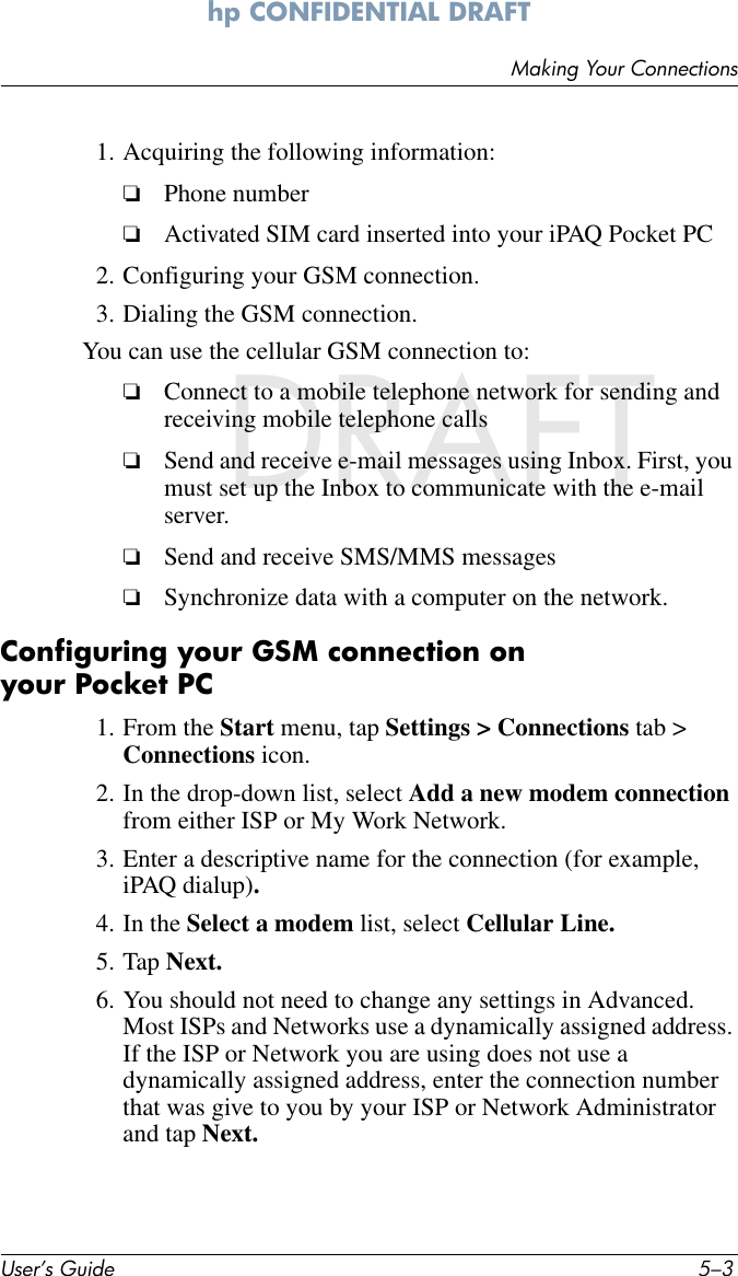 Making Your ConnectionsUser’s Guide 5–3hp CONFIDENTIAL DRAFT hp CONFIDENTIALNovember 26, 2003 11:47 am DRAFT1. Acquiring the following information:❏Phone number ❏Activated SIM card inserted into your iPAQ Pocket PC2. Configuring your GSM connection.3. Dialing the GSM connection.You can use the cellular GSM connection to:❏Connect to a mobile telephone network for sending and receiving mobile telephone calls❏Send and receive e-mail messages using Inbox. First, you must set up the Inbox to communicate with the e-mail server. ❏Send and receive SMS/MMS messages❏Synchronize data with a computer on the network. Configuring your GSM connection on your Pocket PC1. From the Start menu, tap Settings &gt; Connections tab &gt; Connections icon.2. In the drop-down list, select Add a new modem connection from either ISP or My Work Network.3. Enter a descriptive name for the connection (for example, iPAQ dialup).4. In the Select a modem list, select Cellular Line. 5. Tap Next.6. You should not need to change any settings in Advanced. Most ISPs and Networks use a dynamically assigned address. If the ISP or Network you are using does not use a dynamically assigned address, enter the connection number that was give to you by your ISP or Network Administrator and tap Next.