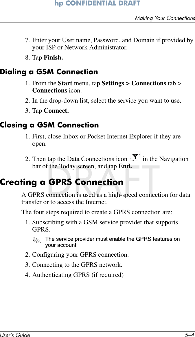 User’s Guide 5–4Making Your Connectionshp CONFIDENTIAL DRAFT hp CONFIDENTIALNovember 26, 2003 11:47 am File: DRAFT7. Enter your User name, Password, and Domain if provided by your ISP or Network Administrator.8. Tap Finish.Dialing a GSM Connection1. From the Start menu, tap Settings &gt; Connections tab &gt; Connections icon.2. In the drop-down list, select the service you want to use.3. Tap Connect.Closing a GSM Connection1. First, close Inbox or Pocket Internet Explorer if they are open.2. Then tap the Data Connections icon   in the Navigation bar of the Today screen, and tap End.Creating a GPRS ConnectionA GPRS connection is used as a high-speed connection for data transfer or to access the Internet.The four steps required to create a GPRS connection are:1. Subscribing with a GSM service provider that supports GPRS.✎The service provider must enable the GPRS features on your account2. Configuring your GPRS connection.3. Connecting to the GPRS network.4. Authenticating GPRS (if required)