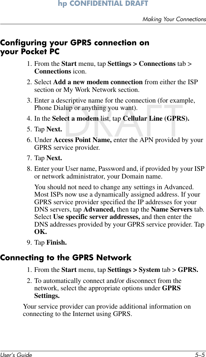 Making Your ConnectionsUser’s Guide 5–5hp CONFIDENTIAL DRAFT hp CONFIDENTIALNovember 26, 2003 11:47 am DRAFTConfiguring your GPRS connection on your Pocket PC1. From the Start menu, tap Settings &gt; Connections tab &gt; Connections icon.2. Select Add a new modem connection from either the ISP section or My Work Network section.3. Enter a descriptive name for the connection (for example, Phone Dialup or anything you want).4. In the Select a modem list, tap Cellular Line (GPRS).5. Tap Next.6. Under Access Point Name, enter the APN provided by your GPRS service provider.7. Tap Next.8. Enter your User name, Password and, if provided by your ISP or network administrator, your Domain name. You should not need to change any settings in Advanced. Most ISPs now use a dynamically assigned address. If your GPRS service provider specified the IP addresses for your DNS servers, tap Advanced, then tap the Name Servers tab. Select Use specific server addresses, and then enter the DNS addresses provided by your GPRS service provider. Tap OK.9. Tap Finish.Connecting to the GPRS Network1. From the Start menu, tap Settings &gt; System tab &gt; GPRS.2. To automatically connect and/or disconnect from the network, select the appropriate options under GPRS Settings.Your service provider can provide additional information on connecting to the Internet using GPRS.