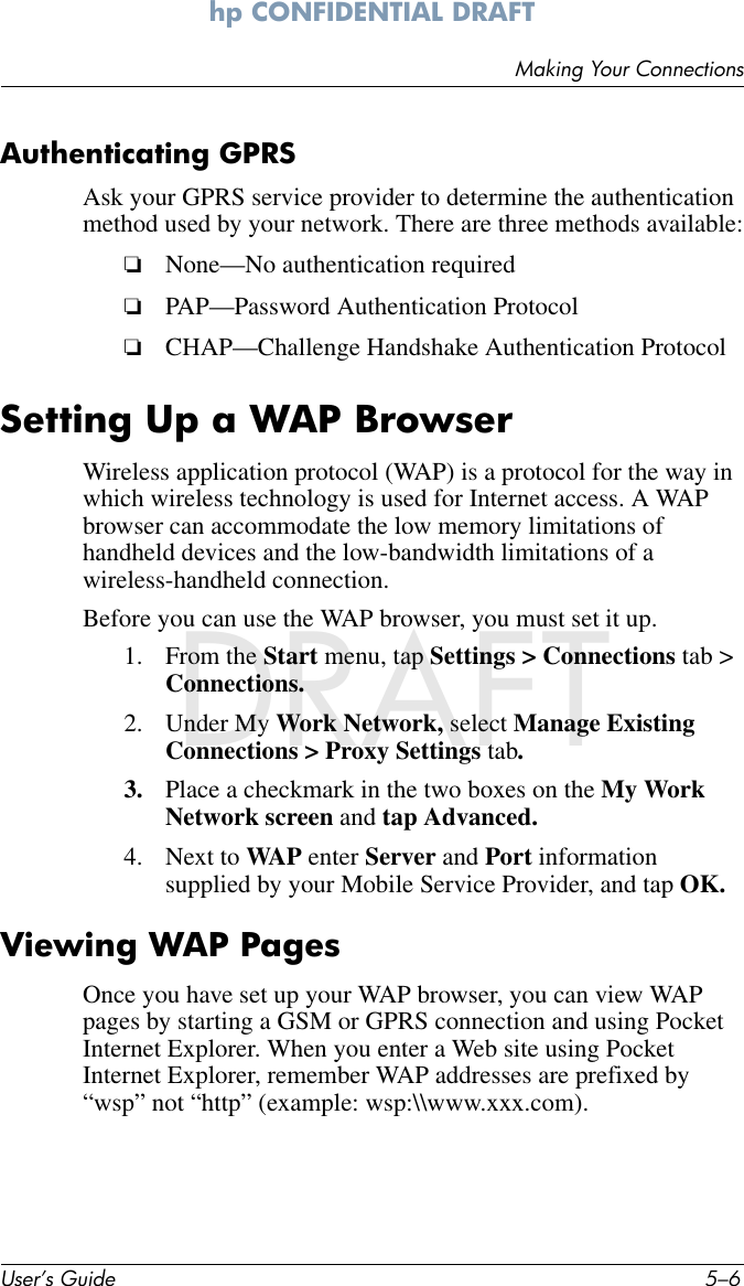 User’s Guide 5–6Making Your Connectionshp CONFIDENTIAL DRAFT hp CONFIDENTIALNovember 26, 2003 11:47 am File: DRAFTAuthenticating GPRSAsk your GPRS service provider to determine the authentication method used by your network. There are three methods available:❏None—No authentication required❏PAP—Password Authentication Protocol ❏CHAP—Challenge Handshake Authentication ProtocolSetting Up a WAP BrowserWireless application protocol (WAP) is a protocol for the way in which wireless technology is used for Internet access. A WAP browser can accommodate the low memory limitations of handheld devices and the low-bandwidth limitations of a wireless-handheld connection. Before you can use the WAP browser, you must set it up.1. From the Start menu, tap Settings &gt; Connections tab &gt; Connections.2. Under My Work Network, select Manage Existing Connections &gt; Proxy Settings tab.3. Place a checkmark in the two boxes on the My Work Network screen and tap Advanced.4. Next to WAP enter Server and Port information supplied by your Mobile Service Provider, and tap OK.Viewing WAP PagesOnce you have set up your WAP browser, you can view WAP pages by starting a GSM or GPRS connection and using Pocket Internet Explorer. When you enter a Web site using Pocket Internet Explorer, remember WAP addresses are prefixed by “wsp” not “http” (example: wsp:\\www.xxx.com).