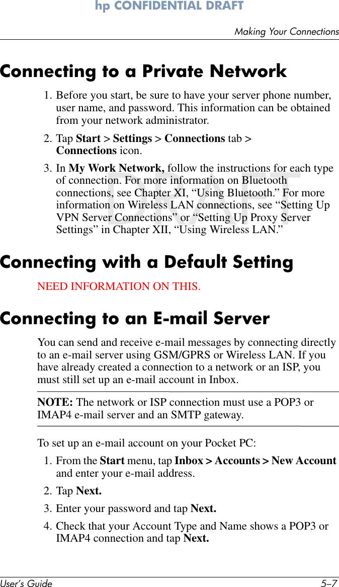 Making Your ConnectionsUser’s Guide 5–7hp CONFIDENTIAL DRAFT hp CONFIDENTIALNovember 26, 2003 11:47 am DRAFTConnecting to a Private Network1. Before you start, be sure to have your server phone number, user name, and password. This information can be obtained from your network administrator.2. Tap Start &gt; Settings &gt; Connections tab &gt; Connections icon.3. In My Work Network, follow the instructions for each type of connection. For more information on Bluetooth connections, see Chapter XI, “Using Bluetooth.” For more information on Wireless LAN connections, see “Setting Up VPN Server Connections” or “Setting Up Proxy Server Settings” in Chapter XII, “Using Wireless LAN.”Connecting with a Default SettingNEED INFORMATION ON THIS.Connecting to an E-mail ServerYou can send and receive e-mail messages by connecting directly to an e-mail server using GSM/GPRS or Wireless LAN. If you have already created a connection to a network or an ISP, you must still set up an e-mail account in Inbox.NOTE: The network or ISP connection must use a POP3 or IMAP4 e-mail server and an SMTP gateway.To set up an e-mail account on your Pocket PC:1. From the Start menu, tap Inbox &gt; Accounts &gt; New Account and enter your e-mail address.2. Tap Next.3. Enter your password and tap Next.4. Check that your Account Type and Name shows a POP3 or IMAP4 connection and tap Next.