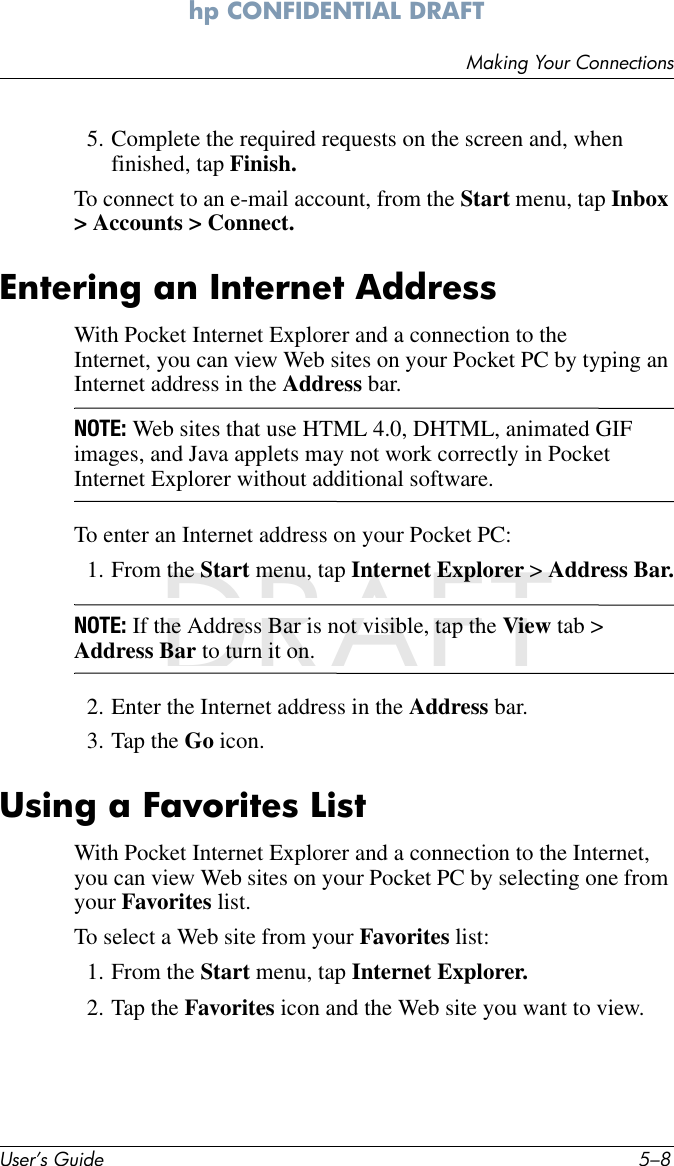 User’s Guide 5–8Making Your Connectionshp CONFIDENTIAL DRAFT hp CONFIDENTIALNovember 26, 2003 11:47 am File: DRAFT5. Complete the required requests on the screen and, when finished, tap Finish.To connect to an e-mail account, from the Start menu, tap Inbox &gt; Accounts &gt; Connect.Entering an Internet AddressWith Pocket Internet Explorer and a connection to the Internet, you can view Web sites on your Pocket PC by typing an Internet address in the Address bar.NOTE: Web sites that use HTML 4.0, DHTML, animated GIF images, and Java applets may not work correctly in Pocket Internet Explorer without additional software.To enter an Internet address on your Pocket PC:1. From the Start menu, tap Internet Explorer &gt; Address Bar.NOTE: If the Address Bar is not visible, tap the View tab &gt; Address Bar to turn it on.2. Enter the Internet address in the Address bar.3. Tap the Go icon.Using a Favorites ListWith Pocket Internet Explorer and a connection to the Internet, you can view Web sites on your Pocket PC by selecting one from your Favorites list.To select a Web site from your Favorites list:1. From the Start menu, tap Internet Explorer.2. Tap the Favorites icon and the Web site you want to view.