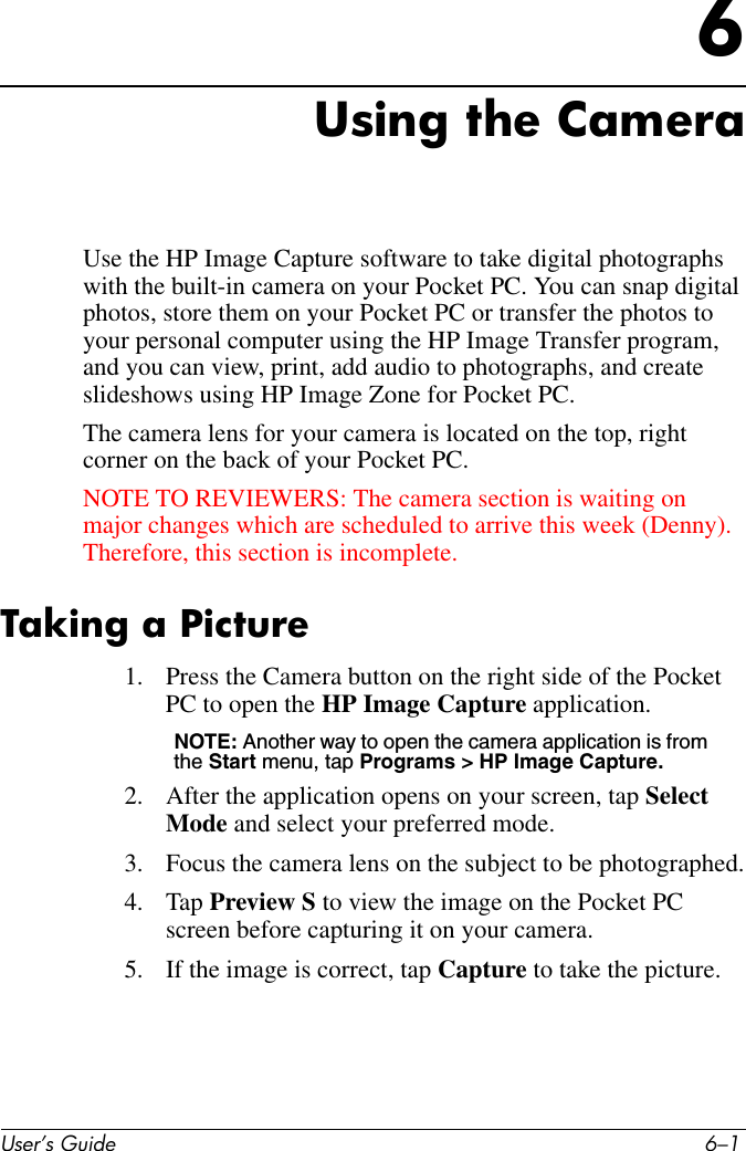 User’s Guide 6–16Using the CameraUse the HP Image Capture software to take digital photographs with the built-in camera on your Pocket PC. You can snap digital photos, store them on your Pocket PC or transfer the photos to your personal computer using the HP Image Transfer program, and you can view, print, add audio to photographs, and create slideshows using HP Image Zone for Pocket PC.The camera lens for your camera is located on the top, right corner on the back of your Pocket PC. NOTE TO REVIEWERS: The camera section is waiting on major changes which are scheduled to arrive this week (Denny). Therefore, this section is incomplete.Taking a Picture1. Press the Camera button on the right side of the Pocket PC to open the HP Image Capture application.NOTE: Another way to open the camera application is from the Start menu, tap Programs &gt; HP Image Capture. 2. After the application opens on your screen, tap Select Mode and select your preferred mode.3. Focus the camera lens on the subject to be photographed.4. Tap Preview S to view the image on the Pocket PC screen before capturing it on your camera.5. If the image is correct, tap Capture to take the picture.