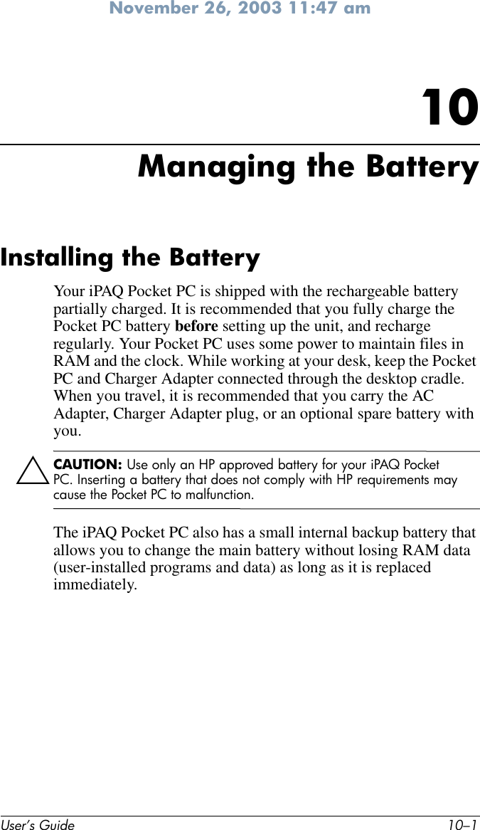 November 26, 2003 11:47 amUser’s Guide 10–110Managing the BatteryInstalling the BatteryYour iPAQ Pocket PC is shipped with the rechargeable battery partially charged. It is recommended that you fully charge the Pocket PC battery before setting up the unit, and recharge regularly. Your Pocket PC uses some power to maintain files in RAM and the clock. While working at your desk, keep the Pocket PC and Charger Adapter connected through the desktop cradle. When you travel, it is recommended that you carry the AC Adapter, Charger Adapter plug, or an optional spare battery with you.ÄCAUTION: Use only an HP approved battery for your iPAQ Pocket PC. Inserting a battery that does not comply with HP requirements may cause the Pocket PC to malfunction.The iPAQ Pocket PC also has a small internal backup battery that allows you to change the main battery without losing RAM data (user-installed programs and data) as long as it is replaced immediately. 