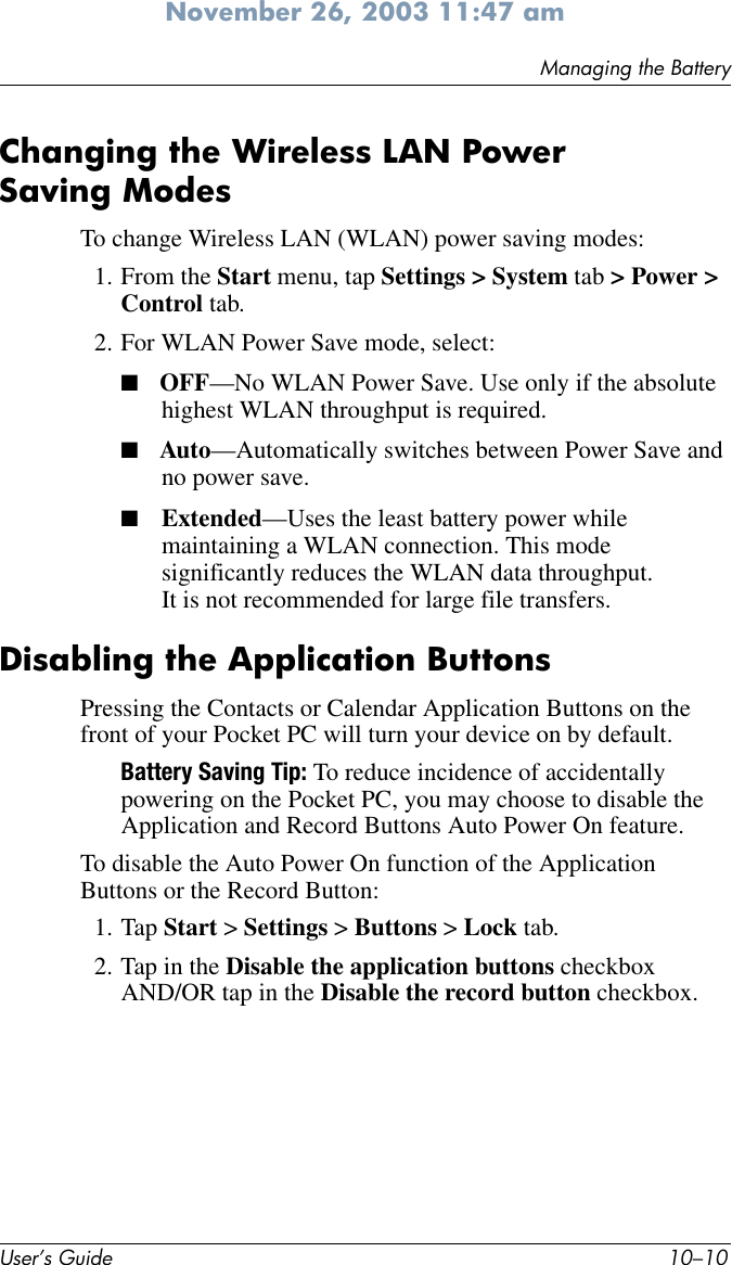 User’s Guide 10–10Managing the BatteryNovember 26, 2003 11:47 amChanging the Wireless LAN Power Saving ModesTo change Wireless LAN (WLAN) power saving modes:1. From the Start menu, tap Settings &gt; System tab &gt; Power &gt; Control tab.2. For WLAN Power Save mode, select:■OFF—No WLAN Power Save. Use only if the absolute highest WLAN throughput is required.■Auto—Automatically switches between Power Save and no power save.■Extended—Uses the least battery power while maintaining a WLAN connection. This mode significantly reduces the WLAN data throughput. It is not recommended for large file transfers.Disabling the Application ButtonsPressing the Contacts or Calendar Application Buttons on the front of your Pocket PC will turn your device on by default.Battery Saving Tip: To reduce incidence of accidentally powering on the Pocket PC, you may choose to disable the Application and Record Buttons Auto Power On feature.To disable the Auto Power On function of the Application Buttons or the Record Button:1. Tap Start &gt; Settings &gt; Buttons &gt; Lock tab. 2. Tap in the Disable the application buttons checkbox AND/OR tap in the Disable the record button checkbox.