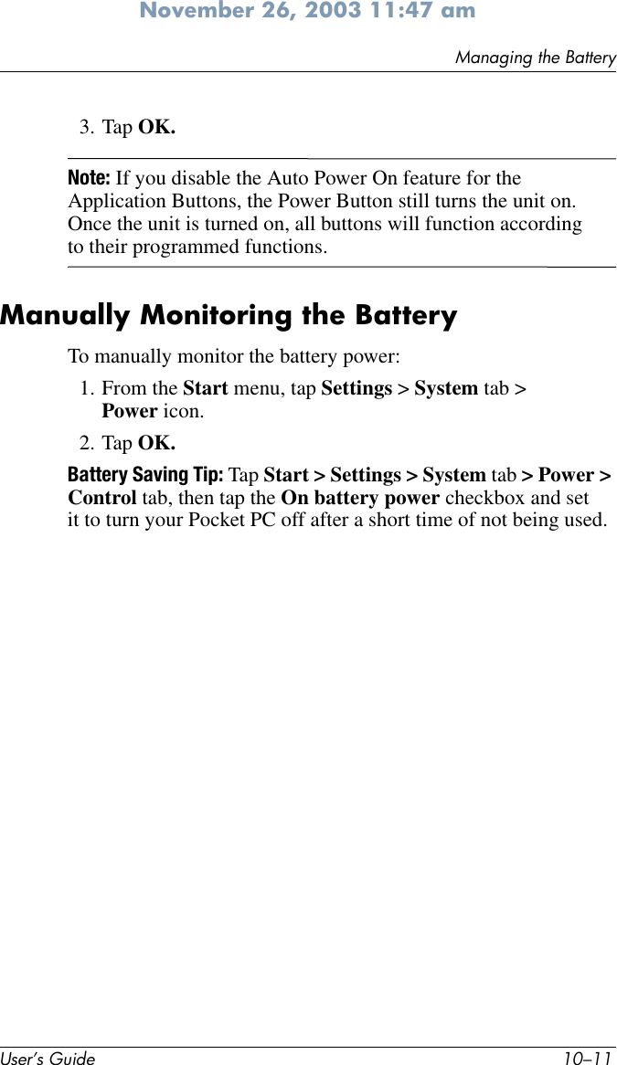 Managing the BatteryUser’s Guide 10–11November 26, 2003 11:47 am3. Tap OK.Note: If you disable the Auto Power On feature for the Application Buttons, the Power Button still turns the unit on. Once the unit is turned on, all buttons will function according to their programmed functions. Manually Monitoring the BatteryTo manually monitor the battery power:1. From the Start menu, tap Settings &gt; System tab &gt; Power icon.2. Tap OK.Battery Saving Tip: Tap Start &gt; Settings &gt; System tab &gt; Power &gt; Control tab, then tap the On battery power checkbox and set it to turn your Pocket PC off after a short time of not being used.