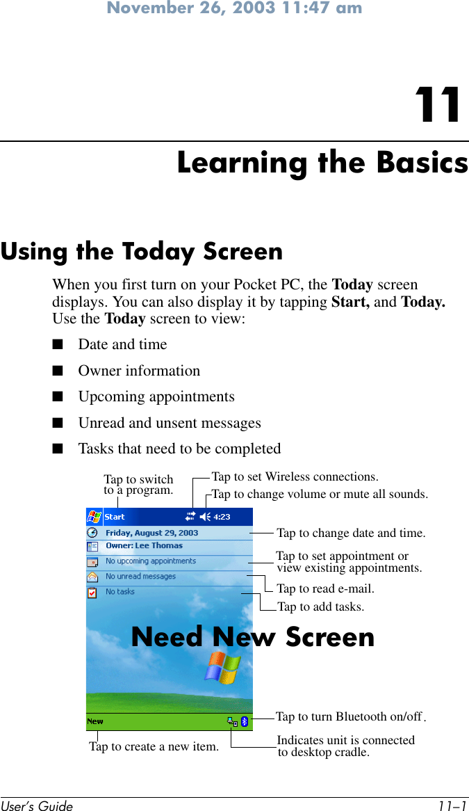 November 26, 2003 11:47 amUser’s Guide 11–111Learning the BasicsUsing the Today ScreenWhen you first turn on your Pocket PC, the Today screen displays. You can also display it by tapping Start, and Today. Use the Today screen to view:■Date and time■Owner information■Upcoming appointments■Unread and unsent messages■Tasks that need to be completedTap to switchto a program. Tap to change volume or mute all sounds.Tap to set Wireless connections.Tap to change date and time.Tap to set appointment or view existing appointments.Tap to read e-mail.Tap to create a new item.Tap to turn Bluetooth on/offTap to add tasks.Indicates unit is connected .to desktop cradle.Need New Screen