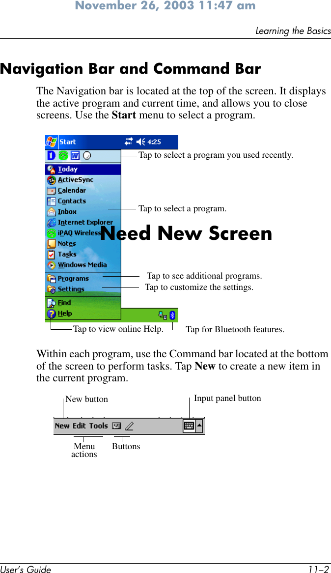 User’s Guide 11–2Learning the BasicsNovember 26, 2003 11:47 amNavigation Bar and Command BarThe Navigation bar is located at the top of the screen. It displays the active program and current time, and allows you to close screens. Use the Start menu to select a program.Within each program, use the Command bar located at the bottom of the screen to perform tasks. Tap New to create a new item in the current program.Tap to select a program you used recently.Tap to select a program.  Tap to view online Help. Tap for Bluetooth features. Tap to customize the settings.Tap to see additional programs.Need New ScreenNew button Input panel buttonMenu  Buttonsactions