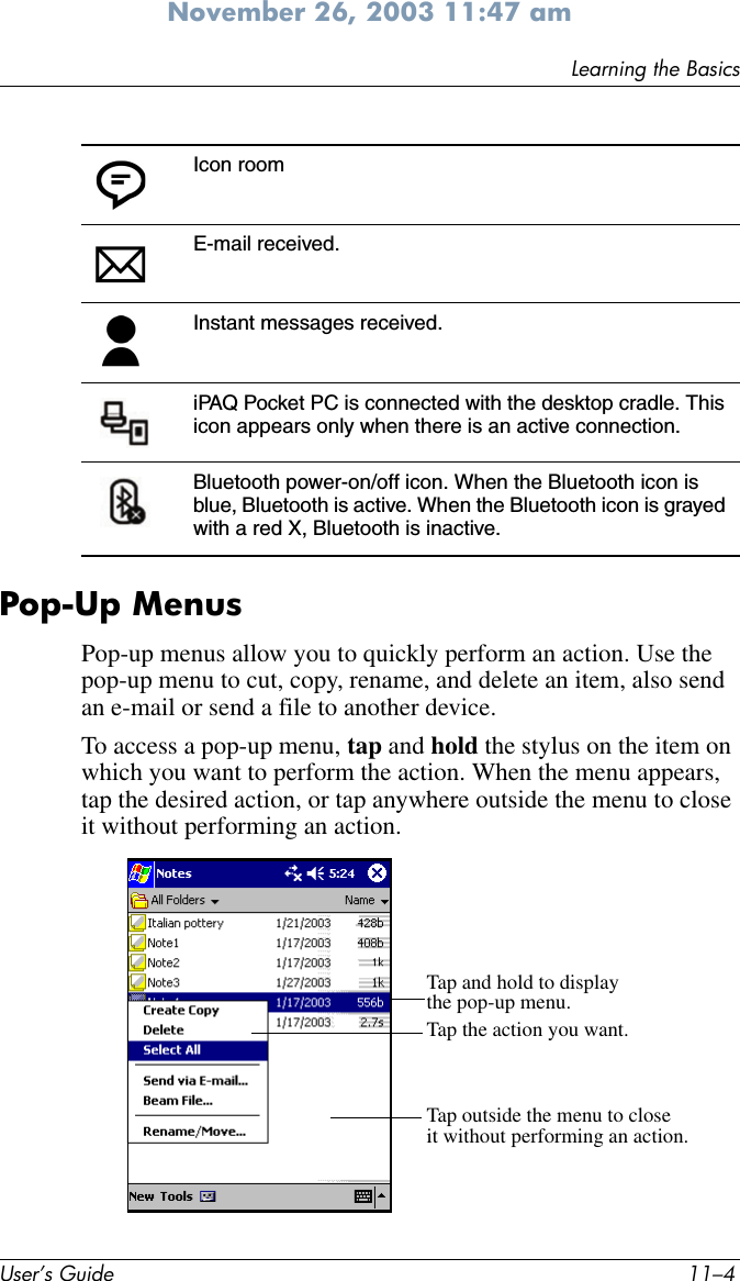 User’s Guide 11–4Learning the BasicsNovember 26, 2003 11:47 amPop-Up MenusPop-up menus allow you to quickly perform an action. Use the pop-up menu to cut, copy, rename, and delete an item, also send an e-mail or send a file to another device.To access a pop-up menu, tap and hold the stylus on the item on which you want to perform the action. When the menu appears, tap the desired action, or tap anywhere outside the menu to close it without performing an action.Icon roomE-mail received.Instant messages received.iPAQ Pocket PC is connected with the desktop cradle. This icon appears only when there is an active connection.Bluetooth power-on/off icon. When the Bluetooth icon is blue, Bluetooth is active. When the Bluetooth icon is grayed with a red X, Bluetooth is inactive.Tap and hold to displaythe pop-up menu.Tap the action you want.Tap outside the menu to closeit without performing an action.