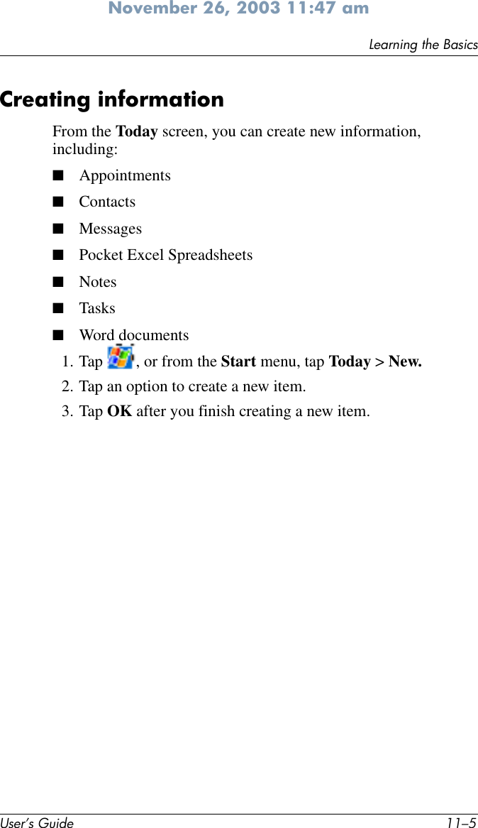 Learning the BasicsUser’s Guide 11–5November 26, 2003 11:47 amCreating informationFrom the Today screen, you can create new information, including:■Appointments■Contacts■Messages■Pocket Excel Spreadsheets■Notes■Tasks■Word documents1. Tap  , or from the Start menu, tap Today &gt; New.2. Tap an option to create a new item.3. Tap OK after you finish creating a new item.