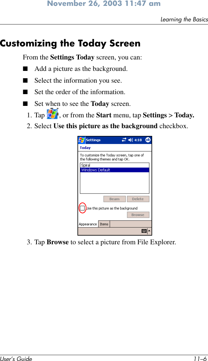 User’s Guide 11–6Learning the BasicsNovember 26, 2003 11:47 amCustomizing the Today ScreenFrom the Settings Today screen, you can:■Add a picture as the background.■Select the information you see.■Set the order of the information.■Set when to see the Today screen.1. Tap  , or from the Start menu, tap Settings &gt; Today.2. Select Use this picture as the background checkbox.3. Tap Browse to select a picture from File Explorer.