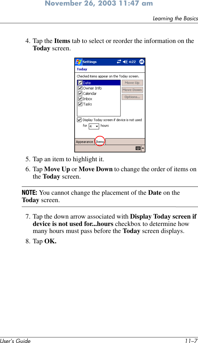 Learning the BasicsUser’s Guide 11–7November 26, 2003 11:47 am4. Tap the Items tab to select or reorder the information on the Today screen.5. Tap an item to highlight it.6. Tap Move Up or Move Down to change the order of items on the Today screen.NOTE: You cannot change the placement of the Date on the Today screen.7. Tap the down arrow associated with Display Today screen if device is not used for...hours checkbox to determine how many hours must pass before the Today screen displays.8. Tap OK.